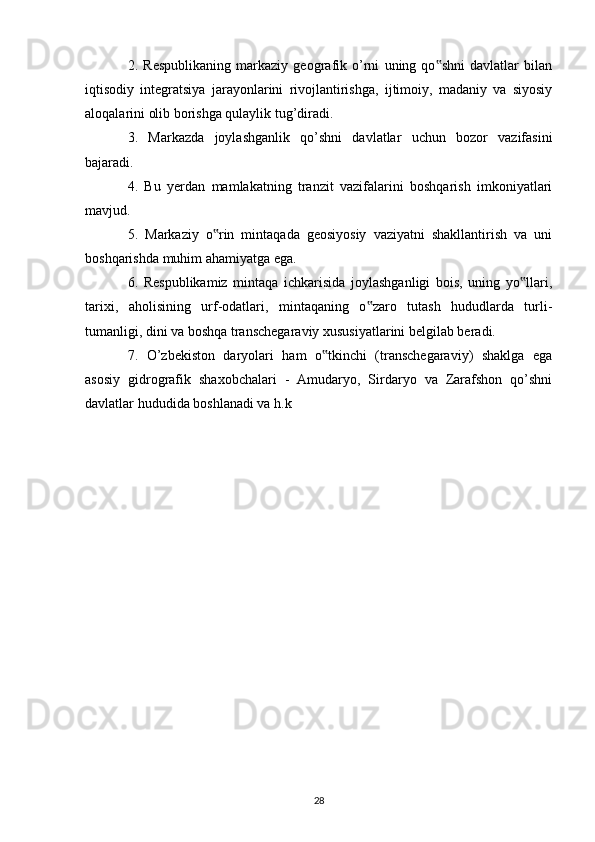 2.   Respublikaning   markaziy   geografik   o’rni   uning   qo shni   davlatlar   bilan‟
iqtisodiy   integratsiya   jarayonlarini   rivojlantirishga,   ijtimoiy,   madaniy   va   siyosiy
aloqalarini olib borishga qulaylik tug’diradi. 
3.   Markazda   joylashganlik   qo’shni   davlatlar   uchun   bozor   vazifasini
bajaradi. 
4.   Bu   yerdan   mamlakatning   tranzit   vazifalarini   boshqarish   imkoniyatlari
mavjud. 
5.   Markaziy   o rin   mintaqada   geosiyosiy   vaziyatni   shakllantirish   va   uni	
‟
boshqarishda muhim ahamiyatga ega. 
6.   Respublikamiz   mintaqa   ichkarisida   joylashganligi   bois,   uning   yo llari,	
‟
tarixi,   aholisining   urf-odatlari,   mintaqaning   o zaro   tutash   hududlarda   turli-	
‟
tumanligi, dini va boshqa transchegaraviy xususiyatlarini belgilab beradi. 
7.   O’zbekiston   daryolari   ham   o tkinchi   (transchegaraviy)   shaklga   ega	
‟
asosiy   gidrografik   shaxobchalari   -   Amudaryo,   Sirdaryo   va   Zarafshon   qo’shni
davlatlar hududida boshlanadi va h.k 
28 