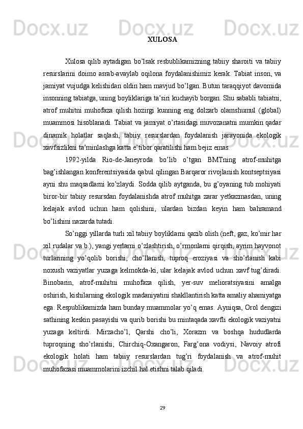 XULOSA
Xulosa   qilib   aytadigan   bo’lsak   resbublikamizning   tabiiy   sharoiti   va   tabiiy
resurslarini   doimo   asrab-avaylab   oqilona   foydalanishimiz   kerak.   Tabiat   inson,   va
jamiyat vujudga kelishidan oldin ham mavjud bo’lgan. Butun taraqqiyot davomida
insonning tabiatga, uning boyliklariga ta’siri kuchayib borgan. Shu sababli tabiatni,
atrof   muhitni   muhofaza   qilish   hozirgi   kunning   eng   dolzarb   olamshumul   (global)
muammosi hisoblanadi. Tabiat va jamiyat o’rtasidagi muvozanatni mumkin qadar
dinamik   holatlar   saqlash,   tabiiy   resurslardan   foydalanish   jarayonida   ekologik
xavfsizlikni ta’minlashga katta e’tibor qaratilishi ham bejiz emas.
1992-yilda   Rio-de-Janeyroda   bo’lib   o’tgan   BMTning   atrof-muhitga
bag’ishlangan konferentsiyasida qabul qilingan Barqaror rivojlanish kontseptsiyasi
ayni shu maqsadlarni ko’zlaydi. Sodda qilib aytganda, bu g’oyaning tub mohiyati
biror-bir   tabiiy   resursdan   foydalanishda   atrof   muhitga   zarar   yetkazmasdan,   uning
kelajak   avlod   uchun   ham   qolishini,   ulardan   bizdan   keyin   ham   bahramand
bo’lishini nazarda tutadi. 
So’nggi yillarda turli xil tabiiy boyliklarni qazib olish (neft, gaz, ko’mir har
xil rudalar va b.), yangi yerlarni o’zlashtirish, o’rmonlarni qirqish, ayrim hayvonot
turlarining   yo’qolib   borishi,   cho’llanish,   tuproq   eroziyasi   va   sho’rlanish   kabi
noxush   vaziyatlar   yuzaga   kelmokda-ki,   ular   kelajak   avlod   uchun   xavf   tug’diradi.
Binobarin,   atrof-muhitni   muhofaza   qilish,   yer-suv   melioratsiyasini   amalga
oshirish, kishilarning ekologik madaniyatini shakllantirish katta amaliy ahamiyatga
ega. Respublikamizda ham bunday muammolar yo’q emas. Ayniqsa, Orol dengizi
sathining keskin pasayishi va qurib borishi bu mintaqada xavfli ekologik vaziyatni
yuzaga   keltirdi.   Mirzacho’l,   Qarshi   cho’li,   Xorazm   va   boshqa   hududlarda
tuproqning   sho’rlanishi,   Chirchiq-Oxangaron,   Farg’ona   vodiysi,   Navoiy   atrofi
ekologik   holati   ham   tabiiy   resurslardan   tug’ri   foydalanish   va   atrof-muhit
muhofazasi muammolarini izchil hal etishni talab qiladi.  
29 