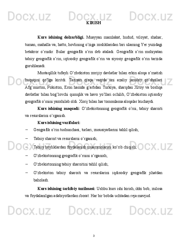 KIRISH
Kurs   ishining   dolzarbligi.   Muayyan   mamlakat,   hudud,   viloyat,   shahar,
tuman, mahalla va, hatto, hovlining o’ziga xosliklaridan biri ulaming Yer yuzidagi
betakror   o’rnidir.   Bular   geografik   o’rin   deb   ataladi.   Geografik   o’rin   mohiyatan
tabiiy geografik o’rin,  iqtisodiy  geografik о’rin  va  siyosiy  geografik  о’rin tarzida
guruhlanadi.
Mustaqillik tufayli O’zbekiston xorijiy davlatlar bilan erkin aloqa o’matish
huquqini   qo’lga   kiritdi.   Tarixan   qisqa   vaqtda   uni   azaliy   janubiy   qo’shnilari
Afg’oniston,   Pokiston,   Eron   hamda   g’arbdan   Turkiya,   sharqdan   Xitoy   va   boshqa
davlatlar bilan bog’lovchi qumqlik va havo yo’llari ochilib, O’zbekiston iqtisodiy
geografik o’mini yaxshilab oldi. Xorij bilan har tomonlama aloqalar kuchaydi.
Kurs   ishining   maqsadi:   O’zbekistonning   geografik   o’rni,   tabiiy   sharoiti
va resurslarini o’rganish.
Kurs ishining vazifalari: 
 Geografik o’rin tushunchasi, turlari, xususiyatlari ni tahlil qilish;
 Tabiiy sharoit va resurslar ni o’rganish;
 Tabiiy boyliklardan foydalanish muammolari ni ko’rib chiqish;
 O’zbekistonning geografik o’rni ni o’rganish;
 O’zbekistonning tabiiy sharoiti ni tahlil qilish;
 O’zbekiston   tabiiy   sharoiti   va   resurslarini   iqdisodiy   geografik   jihatdan
baholash .
Kurs ishining tarkibiy tuzilmasi:  Ushbu kurs ishi kirish, ikki bob, xulosa
va foydalanilgan adabiyotlardan iborat. Har bir bobda uchtadan reja mavjud.
3 