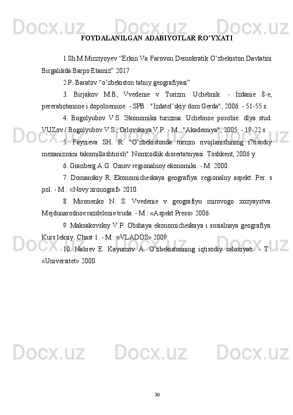 FOYDALANILGAN ADABIYOTLAR RO’YXATI
1.Sh.M.Mirziyoyev “Erkin Va Farovon Demokratik O’zbekiston Davlatini
Birgalikda Barpo Etamiz” 2017 
2.P. Baratov “o’zbekiston tabiiy geografiyasi” 
3.   Birjakov   M.B,   Vvedenie   v   Turizm:   Uchebnik.   -   Izdanie   8-e,
pererabotannoe i dopolnennoe. - SPB.: "Izdatel’skiy dom Gerda", 2006. - 51-55 s. 
4.   Bogolyubov   V.S.   Э konomika   turizma:   Uchebnoe   posobie.   dlya   stud.
VUZov / Bogolyubov V.S., Orlovskaya V.P. - M.: "Akademiya", 2005. - 19-22 s 
5.   Fayzieva   SH.   R.   "O’zbekistonda   turizm   rivojlanishining   i?tisodiy
mexanizmini takomillashtirish". Nomzodlik dissertatsiyasi. Toshkent, 2006 y 
6. Granberg A.G. Osnov regionalnoy ekonomiki. - M. 2000. 
7.   Domanskiy   R.   Ekonomicheskaya   geografiya:   regionalny   aspekt.   Per.   s
pol. - M.: «Novy xronograf» 2010. 
8.   Mironenko   N.   S.   Vvedenie   v   geografiyu   mirovogo   xozyaystva.
Mejdunarodnoe razdelenie truda. - M.: «Aspekt Press» 2006. 
9. Maksakovskiy V.P. Obshaya ekonomicheskaya  i sosialnaya  geografiya.
Kurs leksiy. Chast 1. - M.: «VLADOS» 2009. 
10.   Nabiev   E.   Kayumov   A.   O’zbekistonning   iqtisodiy   saloxiyati.   -   T.:
«Universitet» 2000.
30 