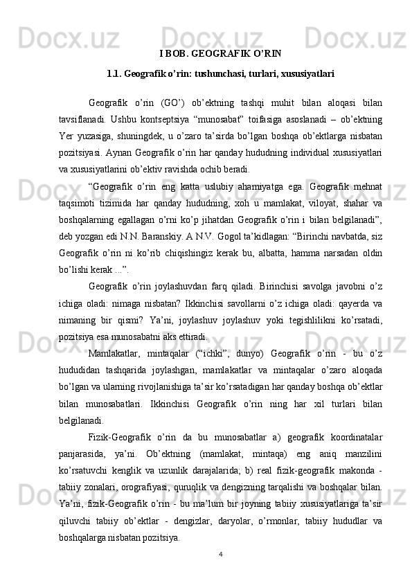 I BOB. GEOGRAFIK O’RIN
1.1. Geografik o’rin: tushunchasi, turlari, xususiyatlari
Geografik   o’rin   (GO’)   ob’ektning   tashqi   muhit   bilan   aloqasi   bilan
tavsiflanadi.   Ushbu   kontseptsiya   “munosabat”   toifasiga   asoslanadi   –   ob’ektning
Yer   yuzasiga,   shuningdek,   u   o’zaro   ta’sirda   bo’lgan   boshqa   ob’ektlarga   nisbatan
pozitsiyasi. Aynan Geografik o’rin har qanday hududning individual xususiyatlari
va xususiyatlarini ob’ektiv ravishda ochib beradi.
“Geografik   o’rin   eng   katta   uslubiy   ahamiyatga   ega.   Geografik   mehnat
taqsimoti   tizimida   har   qanday   hududning,   xoh   u   mamlakat,   viloyat,   shahar   va
boshqalarning   egallagan   o’rni   ko’p   jihatdan   Geografik   o’rin   i   bilan   belgilanadi”,
deb yozgan edi N.N. Baranskiy. A N.V. Gogol ta’kidlagan: “Birinchi navbatda, siz
Geografik   o’rin   ni   ko’rib   chiqishingiz   kerak   bu,   albatta,   hamma   narsadan   oldin
bo’lishi kerak ...”.
Geografik   o’rin   joylashuvdan   farq   qiladi.   Birinchisi   savolga   javobni   o’z
ichiga   oladi:   nimaga   nisbatan?   Ikkinchisi   savollarni   o’z   ichiga   oladi:   qayerda   va
nimaning   bir   qismi?   Ya’ni,   joylashuv   joylashuv   yoki   tegishlilikni   ko’rsatadi,
pozitsiya esa munosabatni aks ettiradi.
Mamlakatlar,   mintaqalar   (“ichki”,   dunyo)   Geografik   o’rin   -   bu   o’z
hududidan   tashqarida   joylashgan,   mamlakatlar   va   mintaqalar   o’zaro   aloqada
bo’lgan va ularning rivojlanishiga ta’sir ko’rsatadigan har qanday boshqa ob’ektlar
bilan   munosabatlari.   Ikkinchisi   Geografik   o’rin   ning   har   xil   turlari   bilan
belgilanadi.
Fizik-Geografik   o’rin   da   bu   munosabatlar   a)   geografik   koordinatalar
panjarasida,   ya’ni.   Ob’ektning   (mamlakat,   mintaqa)   eng   aniq   manzilini
ko’rsatuvchi   kenglik   va   uzunlik   darajalarida;   b)   real   fizik-geografik   makonda   -
tabiiy zonalari, orografiyasi, quruqlik va dengizning tarqalishi va boshqalar bilan.
Ya’ni,   fizik-Geografik   o’rin   -   bu   ma’lum   bir   joyning   tabiiy   xususiyatlariga   ta’sir
qiluvchi   tabiiy   ob’ektlar   -   dengizlar,   daryolar,   o’rmonlar,   tabiiy   hududlar   va
boshqalarga nisbatan pozitsiya.
4 