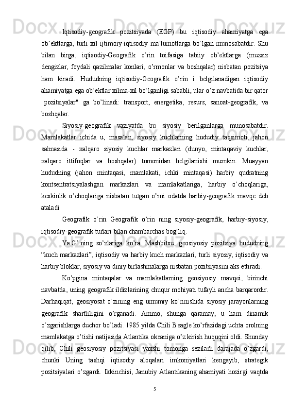 Iqtisodiy-geografik   pozitsiyada   (EGP)   bu   iqtisodiy   ahamiyatga   ega
ob’ektlarga,   turli   xil   ijtimoiy-iqtisodiy   ma’lumotlarga   bo’lgan   munosabatdir.   Shu
bilan   birga,   iqtisodiy-Geografik   o’rin   toifasiga   tabiiy   ob’ektlarga   (muzsiz
dengizlar,   foydali   qazilmalar   konlari,   o’rmonlar   va   boshqalar)   nisbatan   pozitsiya
ham   kiradi.   Hududning   iqtisodiy-Geografik   o’rin   i   belgilanadigan   iqtisodiy
ahamiyatga ega ob’ektlar xilma-xil bo’lganligi sababli, ular o’z navbatida bir qator
"pozitsiyalar"   ga   bo’linadi:   transport,   energetika,   resurs,   sanoat-geografik,   va
boshqalar.
Siyosiy-geografik   vaziyatda   bu   siyosiy   berilganlarga   munosabatdir.
Mamlakatlar   ichida   u,   masalan,   siyosiy   kuchlarning   hududiy   taqsimoti,   jahon
sahnasida   -   xalqaro   siyosiy   kuchlar   markazlari   (dunyo,   mintaqaviy   kuchlar,
xalqaro   ittifoqlar   va   boshqalar)   tomonidan   belgilanishi   mumkin.   Muayyan
hududning   (jahon   mintaqasi,   mamlakati,   ichki   mintaqasi)   harbiy   qudratning
kontsentratsiyalashgan   markazlari   va   mamlakatlariga,   harbiy   o’choqlariga,
keskinlik   o’choqlariga   nisbatan   tutgan   o’rni   odatda   harbiy-geografik   mavqe   deb
ataladi.
Geografik   o’rin   Geografik   o’rin   ning   siyosiy-geografik,   harbiy-siyosiy,
iqtisodiy-geografik turlari bilan chambarchas bog’liq.
Ya.G’.ning   so’zlariga   ko’ra.   Mashbitsu,   geosiyosiy   pozitsiya   hududning
“kuch markazlari”, iqtisodiy va harbiy kuch markazlari, turli siyosiy, iqtisodiy va
harbiy bloklar, siyosiy va diniy birlashmalarga nisbatan pozitsiyasini aks ettiradi.
Ko’pgina   mintaqalar   va   mamlakatlarning   geosiyosiy   mavqei,   birinchi
navbatda, uning geografik ildizlarining chuqur mohiyati tufayli ancha barqarordir.
Darhaqiqat,   geosiyosat   o’zining   eng   umumiy   ko’rinishida   siyosiy   jarayonlarning
geografik   shartliligini   o’rganadi.   Ammo,   shunga   qaramay,   u   ham   dinamik
o’zgarishlarga duchor bo’ladi. 1985 yilda Chili Beagle ko’rfazidagi uchta orolning
mamlakatga o’tishi natijasida Atlantika okeaniga o’z kirish huquqini oldi. Shunday
qilib,   Chili   geosiyosiy   pozitsiyasi   yaxshi   tomonga   sezilarli   darajada   o’zgardi,
chunki   Uning   tashqi   iqtisodiy   aloqalari   imkoniyatlari   kengayib,   strategik
pozitsiyalari   o’zgardi.   Ikkinchisi,   Janubiy   Atlantikaning   ahamiyati   hozirgi   vaqtda
5 