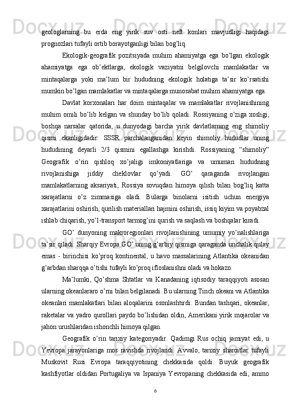 geologlarning   bu   erda   eng   yirik   suv   osti   neft   konlari   mavjudligi   haqidagi
prognozlari tufayli ortib borayotganligi bilan bog’liq.
Ekologik-geografik   pozitsiyada   muhim   ahamiyatga   ega   bo’lgan   ekologik
ahamiyatga   ega   ob’ektlarga,   ekologik   vaziyatni   belgilovchi   mamlakatlar   va
mintaqalarga   yoki   ma’lum   bir   hududning   ekologik   holatiga   ta’sir   ko’rsatishi
mumkin bo’lgan mamlakatlar va mintaqalarga munosabat muhim ahamiyatga ega.
Davlat   korxonalari   har   doim   mintaqalar   va   mamlakatlar   rivojlanishining
muhim   omili  bo’lib  kelgan  va  shunday   bo’lib  qoladi.  Rossiyaning   o’ziga  xosligi,
boshqa   narsalar   qatorida,   u   dunyodagi   barcha   yirik   davlatlarning   eng   shimoliy
qismi   ekanligidadir:   SSSR   parchalanganidan   keyin   shimoliy   hududlar   uning
hududining   deyarli   2/3   qismini   egallashga   kirishdi.   Rossiyaning   “shimoliy”
Geografik   o’rin   qishloq   xo’jaligi   imkoniyatlariga   va   umuman   hududning
rivojlanishiga   jiddiy   cheklovlar   qo’yadi.   GO’   qaraganda   rivojlangan
mamlakatlarning   aksariyati,   Rossiya   sovuqdan   himoya   qilish   bilan   bog’liq   katta
xarajatlarni   o’z   zimmasiga   oladi.   Bularga   binolarni   isitish   uchun   energiya
xarajatlarini oshirish, qurilish materiallari hajmini oshirish, issiq kiyim va poyabzal
ishlab chiqarish, yo’l-transport tarmog’ini qurish va saqlash va boshqalar kiradi.
GO’   dunyoning   makroregionlari   rivojlanishining   umumiy   yo’nalishlariga
ta’sir qiladi. Sharqiy Evropa GO’ uning g’arbiy qismiga qaraganda unchalik qulay
emas   -   birinchisi   ko’proq   kontinental,   u   havo   massalarining   Atlantika   okeanidan
g’arbdan sharqqa o’tishi tufayli ko’proq ifloslanishni oladi va hokazo.
Ma’lumki,   Qo’shma   Shtatlar   va   Kanadaning   iqtisodiy   taraqqiyoti   asosan
ularning okeanlararo o’rni bilan belgilanadi. Bu ularning Tinch okeani va Atlantika
okeanlari   mamlakatlari  bilan  aloqalarini  osonlashtirdi.   Bundan  tashqari,  okeanlar,
raketalar va yadro qurollari paydo bo’lishidan oldin, Amerikani yirik mojarolar va
jahon urushlaridan ishonchli himoya qilgan.
Geografik   o’rin   tarixiy   kategoriyadir.   Qadimgi   Rus   ochiq   jamiyat   edi,   u
Yevropa   jarayonlariga   mos   ravishda   rivojlandi.   Avvalo,   tarixiy   sharoitlar   tufayli
Muskovit   Rusi   Evropa   taraqqiyotining   chekkasida   qoldi.   Buyuk   geografik
kashfiyotlar   oldidan   Portugaliya   va   Ispaniya   Yevropaning   chekkasida   edi,   ammo
6 