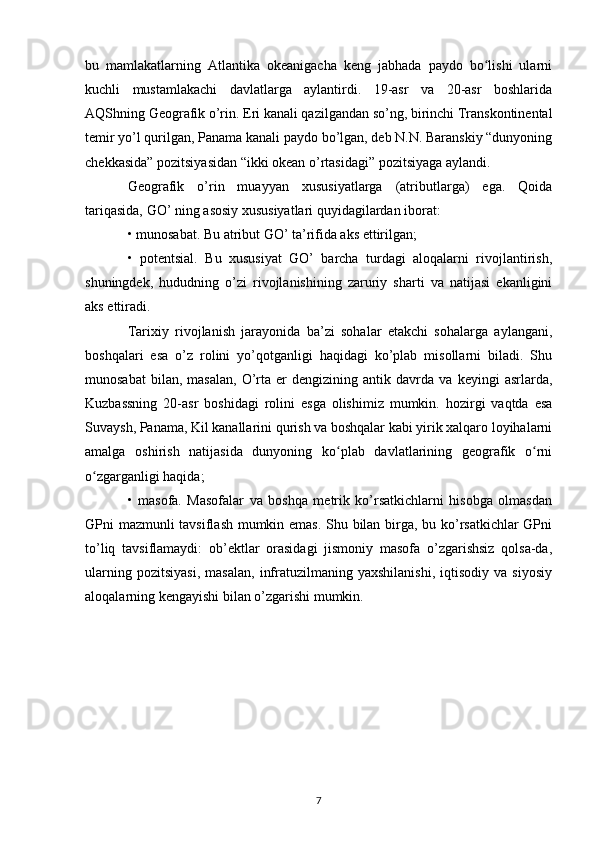 bu   mamlakatlarning   Atlantika   okeanigacha   keng   jabhada   paydo   bo lishi   ularniʻ
kuchli   mustamlakachi   davlatlarga   aylantirdi.   19-asr   va   20-asr   boshlarida
AQShning Geografik o’rin. Eri kanali qazilgandan so’ng, birinchi Transkontinental
temir yo’l qurilgan, Panama kanali paydo bo’lgan, deb N.N. Baranskiy “dunyoning
chekkasida” pozitsiyasidan “ikki okean o’rtasidagi” pozitsiyaga aylandi.
Geografik   o’rin   muayyan   xususiyatlarga   (atributlarga)   ega.   Qoida
tariqasida, GO’ ning asosiy xususiyatlari quyidagilardan iborat:
• munosabat. Bu atribut GO’ ta’rifida aks ettirilgan;
•   potentsial.   Bu   xususiyat   GO’   barcha   turdagi   aloqalarni   rivojlantirish,
shuningdek,   hududning   o’zi   rivojlanishining   zaruriy   sharti   va   natijasi   ekanligini
aks ettiradi.
Tarixiy   rivojlanish   jarayonida   ba’zi   sohalar   etakchi   sohalarga   aylangani,
boshqalari   esa   o’z   rolini   yo’qotganligi   haqidagi   ko’plab   misollarni   biladi.   Shu
munosabat   bilan,  masalan,   O’rta   er   dengizining  antik   davrda  va   keyingi   asrlarda,
Kuzbassning   20-asr   boshidagi   rolini   esga   olishimiz   mumkin.   hozirgi   vaqtda   esa
Suvaysh, Panama, Kil kanallarini qurish va boshqalar kabi yirik xalqaro loyihalarni
amalga   oshirish   natijasida   dunyoning   ko plab   davlatlarining   geografik   o rni	
ʻ ʻ
o zgarganligi haqida;	
ʻ
•   masofa.   Masofalar   va   boshqa   metrik   ko’rsatkichlarni   hisobga   olmasdan
GPni mazmunli tavsiflash mumkin emas. Shu bilan birga, bu ko’rsatkichlar GPni
to’liq   tavsiflamaydi:   ob’ektlar   orasidagi   jismoniy   masofa   o’zgarishsiz   qolsa-da,
ularning   pozitsiyasi,   masalan,   infratuzilmaning  yaxshilanishi,   iqtisodiy   va  siyosiy
aloqalarning kengayishi bilan o’zgarishi mumkin. 
7 