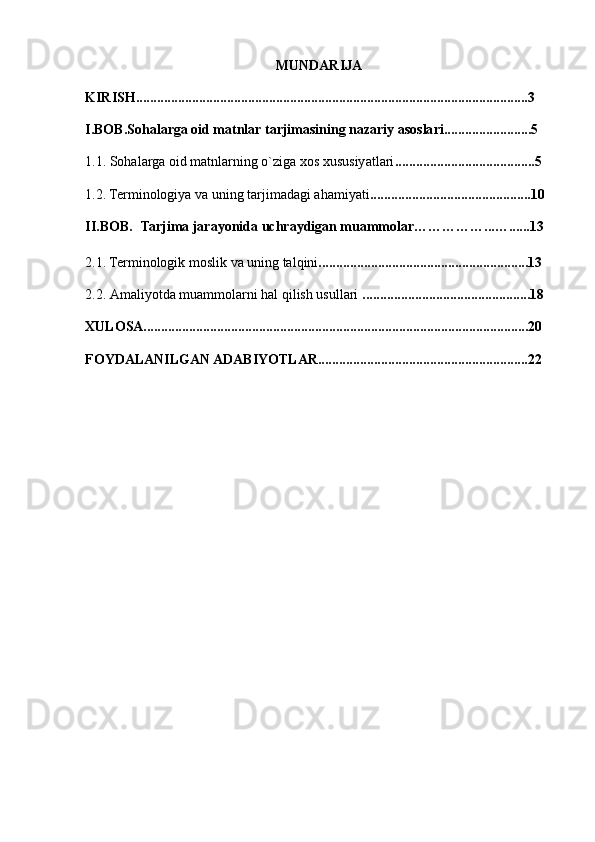 MUNDARIJA
KIRISH................................................................................................................3
I.BOB.Sohalarga oid matnlar tarjimasining nazariy asoslari.........................5
1.1.  Sohalarga oid matnlarning o`ziga xos xususiyatlari ........................................5
1.2. Terminologiya va uning tarjimadagi ahamiyati ..............................................10
II.BOB.     Tarjima jarayonida uchraydigan muammolar……………...…......13
2.1. Terminologik moslik va uning talqini ............................................................13
2.2.  Amaliyotda muammolarni hal qilish usullari  ................................................18
XULOSA..............................................................................................................20
FOYDALANILGAN ADABIYOTLAR............................................................22 