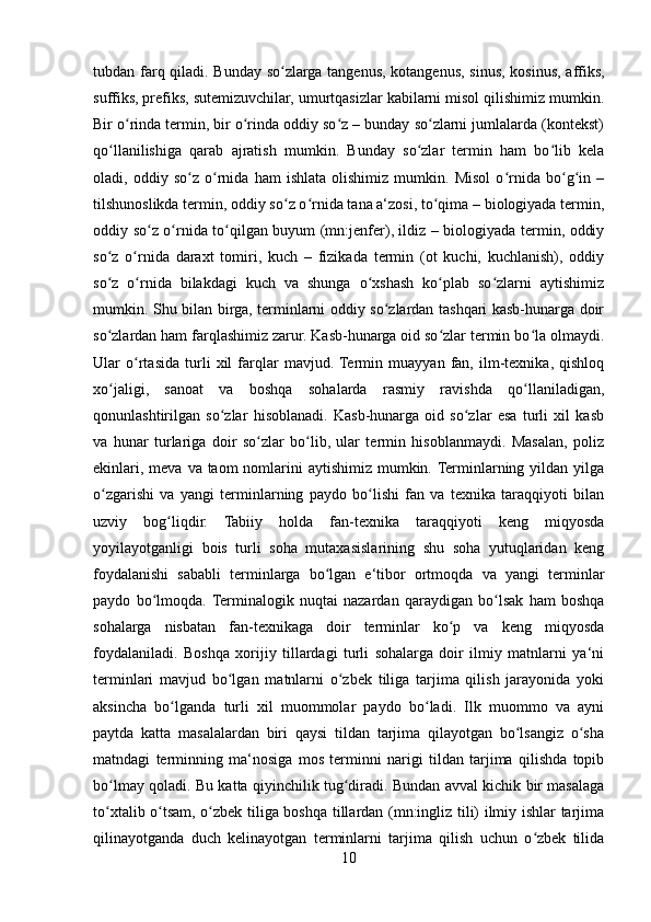 tubdan farq qiladi. Bunday so zlarga tangenus, kotangenus, sinus, kosinus, affiks,ʻ
suffiks, prefiks, sutemizuvchilar, umurtqasizlar kabilarni misol qilishimiz mumkin.
Bir o rinda termin, bir o rinda oddiy so z – bunday so zlarni jumlalarda (kontekst)	
ʻ ʻ ʻ ʻ
qo llanilishiga   qarab   ajratish   mumkin.   Bunday   so zlar   termin   ham   bo lib   kela	
ʻ ʻ ʻ
oladi,   oddiy   so z   o rnida   ham   ishlata   olishimiz   mumkin.   Misol   o rnida   bo g in   –	
ʻ ʻ ʻ ʻ ʻ
tilshunoslikda termin, oddiy so z o rnida tana a‘zosi, to qima – biologiyada termin,	
ʻ ʻ ʻ
oddiy so z o rnida to qilgan buyum (mn:jenfer), ildiz – biologiyada termin, oddiy	
ʻ ʻ ʻ
so z   o rnida   daraxt   tomiri,   kuch   –   fizikada   termin   (ot   kuchi,   kuchlanish),   oddiy	
ʻ ʻ
so z   o rnida   bilakdagi   kuch   va   shunga   o xshash   ko plab   so zlarni   aytishimiz
ʻ ʻ ʻ ʻ ʻ
mumkin. Shu bilan birga, terminlarni oddiy so zlardan tashqari kasb-hunarga doir	
ʻ
so zlardan ham farqlashimiz zarur. Kasb-hunarga oid so zlar termin bo la olmaydi.	
ʻ ʻ ʻ
Ular   o rtasida   turli   xil   farqlar   mavjud.  Termin   muayyan   fan,   ilm-texnika,   qishloq	
ʻ
xo jaligi,   sanoat   va   boshqa   sohalarda   rasmiy   ravishda   qo llaniladigan,	
ʻ ʻ
qonunlashtirilgan   so zlar   hisoblanadi.   Kasb-hunarga   oid   so zlar   esa   turli   xil   kasb	
ʻ ʻ
va   hunar   turlariga   doir   so zlar   bo lib,   ular   termin   hisoblanmaydi.   Masalan,   poliz	
ʻ ʻ
ekinlari, meva  va taom  nomlarini  aytishimiz  mumkin. Terminlarning yildan yilga
o zgarishi   va   yangi   terminlarning   paydo   bo lishi   fan   va   texnika   taraqqiyoti   bilan	
ʻ ʻ
uzviy   bog liqdir.   Tabiiy   holda   fan-texnika   taraqqiyoti   keng   miqyosda	
ʻ
yoyilayotganligi   bois   turli   soha   mutaxasislarining   shu   soha   yutuqlaridan   keng
foydalanishi   sababli   terminlarga   bo lgan   e‘tibor   ortmoqda   va   yangi   terminlar	
ʻ
paydo   bo lmoqda.  Terminalogik   nuqtai   nazardan   qaraydigan   bo lsak   ham   boshqa	
ʻ ʻ
sohalarga   nisbatan   fan-texnikaga   doir   terminlar   ko p   va   keng   miqyosda	
ʻ
foydalaniladi.   Boshqa   xorijiy   tillardagi   turli   sohalarga   doir   ilmiy   matnlarni   ya‘ni
terminlari   mavjud   bo lgan   matnlarni   o zbek   tiliga   tarjima   qilish   jarayonida   yoki	
ʻ ʻ
aksincha   bo lganda   turli   xil   muommolar   paydo   bo ladi.   Ilk   muommo   va   ayni	
ʻ ʻ
paytda   katta   masalalardan   biri   qaysi   tildan   tarjima   qilayotgan   bo lsangiz   o sha	
ʻ ʻ
matndagi   terminning   ma‘nosiga   mos   terminni   narigi   tildan   tarjima   qilishda   topib
bo lmay qoladi. Bu katta qiyinchilik tug diradi. Bundan avval kichik bir masalaga	
ʻ ʻ
to xtalib o tsam, o zbek tiliga boshqa tillardan (mn:ingliz tili) ilmiy ishlar tarjima
ʻ ʻ ʻ
qilinayotganda   duch   kelinayotgan   terminlarni   tarjima   qilish   uchun   o zbek   tilida	
ʻ
10 