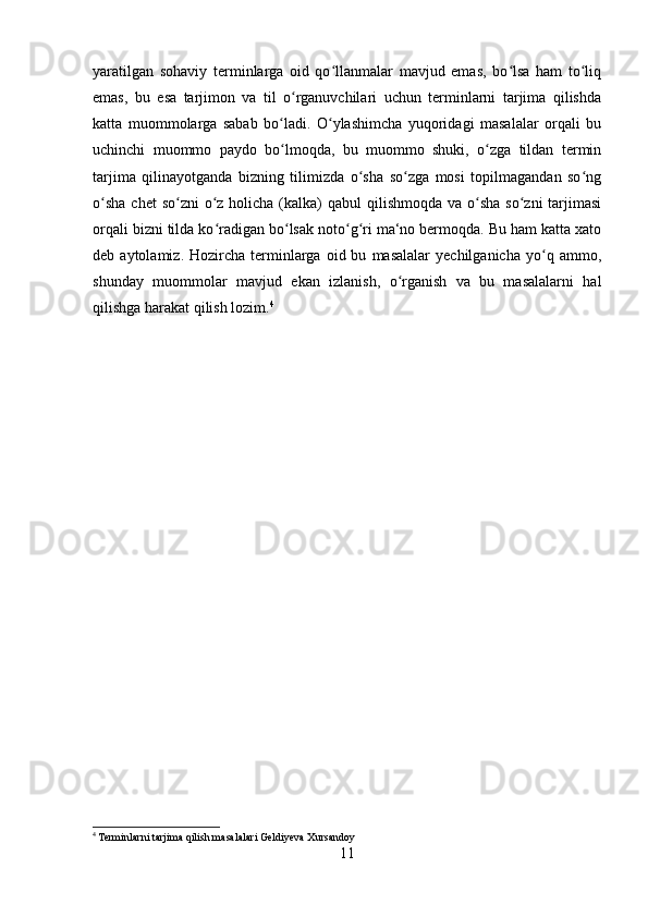 yaratilgan   sohaviy   terminlarga   oid   qo llanmalar   mavjud   emas,   bo lsa   ham   to liqʻ ʻ ʻ
emas,   bu   esa   tarjimon   va   til   o rganuvchilari   uchun   terminlarni   tarjima   qilishda	
ʻ
katta   muommolarga   sabab   bo ladi.   O ylashimcha   yuqoridagi   masalalar   orqali   bu	
ʻ ʻ
uchinchi   muommo   paydo   bo lmoqda,   bu   muommo   shuki,   o zga   tildan   termin
ʻ ʻ
tarjima   qilinayotganda   bizning   tilimizda   o sha   so zga   mosi   topilmagandan   so ng	
ʻ ʻ ʻ
o sha chet  so zni  o z holicha (kalka)  qabul  qilishmoqda va o sha  so zni  tarjimasi	
ʻ ʻ ʻ ʻ ʻ
orqali bizni tilda ko radigan bo lsak noto g ri ma‘no bermoqda. Bu ham katta xato	
ʻ ʻ ʻ ʻ
deb  aytolamiz.   Hozircha   terminlarga   oid  bu   masalalar   yechilganicha   yo q  ammo,	
ʻ
shunday   muommolar   mavjud   ekan   izlanish,   o rganish   va   bu   masalalarni   hal	
ʻ
qilishga harakat qilish lozim. 4
4
 Terminlarni tarjima qilish masalalari Geldiyeva Xursandoy
11 