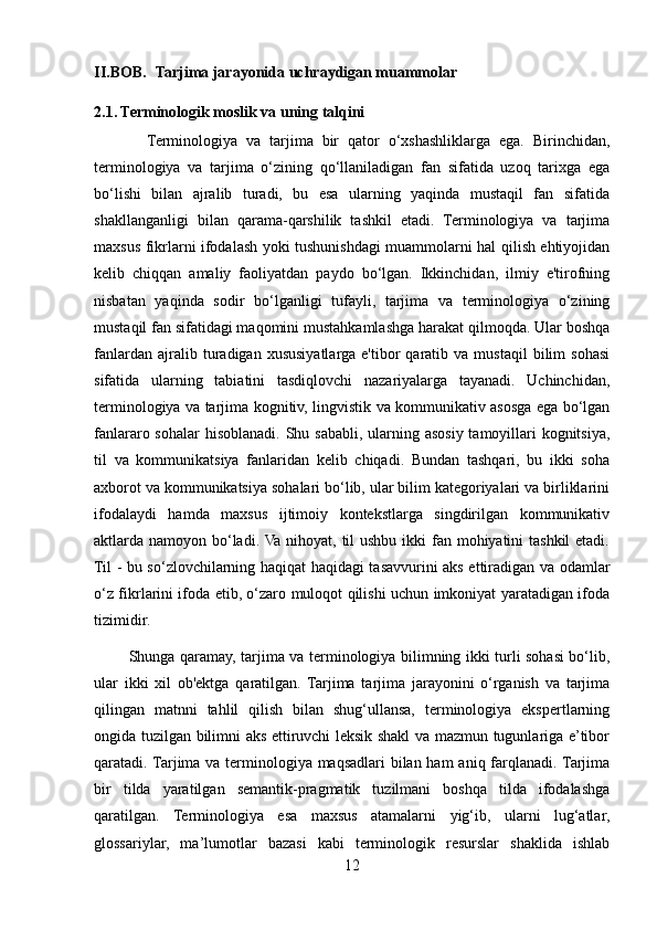 II.BOB.     Tarjima jarayonida uchraydigan muammolar
2.1. Terminologik moslik va uning talqini 
            Terminologiya   va   tarjima   bir   qator   o‘xshashliklarga   ega.   Birinchidan,
terminologiya   va   tarjima   o‘zining   qo‘llaniladigan   fan   sifatida   uzoq   tarixga   ega
bo‘lishi   bilan   ajralib   turadi,   bu   esa   ularning   yaqinda   mustaqil   fan   sifatida
shakllanganligi   bilan   qarama-qarshilik   tashkil   etadi.   Terminologiya   va   tarjima
maxsus fikrlarni ifodalash yoki tushunishdagi muammolarni hal qilish ehtiyojidan
kelib   chiqqan   amaliy   faoliyatdan   paydo   bo‘lgan.   Ikkinchidan,   ilmiy   e'tirofning
nisbatan   yaqinda   sodir   bo‘lganligi   tufayli,   tarjima   va   terminologiya   o‘zining
mustaqil fan sifatidagi maqomini mustahkamlashga harakat qilmoqda. Ular boshqa
fanlardan   ajralib  turadigan  xususiyatlarga   e'tibor   qaratib   va  mustaqil   bilim   sohasi
sifatida   ularning   tabiatini   tasdiqlovchi   nazariyalarga   tayanadi.   Uchinchidan,
terminologiya va tarjima kognitiv, lingvistik va kommunikativ asosga ega bo‘lgan
fanlararo sohalar hisoblanadi. Shu sababli, ularning asosiy tamoyillari kognitsiya,
til   va   kommunikatsiya   fanlaridan   kelib   chiqadi.   Bundan   tashqari,   bu   ikki   soha
axborot va kommunikatsiya sohalari bo‘lib, ular bilim kategoriyalari va birliklarini
ifodalaydi   hamda   maxsus   ijtimoiy   kontekstlarga   singdirilgan   kommunikativ
aktlarda namoyon bo‘ladi. Va nihoyat, til ushbu ikki  fan mohiyatini tashkil  etadi.
Til - bu so‘zlovchilarning haqiqat haqidagi tasavvurini aks ettiradigan va odamlar
o‘z fikrlarini ifoda etib, o‘zaro muloqot qilishi uchun imkoniyat yaratadigan ifoda
tizimidir. 
             Shunga qaramay, tarjima va terminologiya bilimning ikki turli sohasi bo‘lib,
ular   ikki   xil   ob'ektga   qaratilgan.   Tarjima   tarjima   jarayonini   o‘rganish   va   tarjima
qilingan   matnni   tahlil   qilish   bilan   shug‘ullansa,   terminologiya   ekspertlarning
ongida tuzilgan bilimni aks ettiruvchi leksik shakl va mazmun tugunlariga e’tibor
qaratadi. Tarjima va terminologiya maqsadlari  bilan ham  aniq farqlanadi. Tarjima
bir   tilda   yaratilgan   semantik-pragmatik   tuzilmani   boshqa   tilda   ifodalashga
qaratilgan.   Terminologiya   esa   maxsus   atamalarni   yig‘ib,   ularni   lug‘atlar,
glossariylar,   ma’lumotlar   bazasi   kabi   terminologik   resurslar   shaklida   ishlab
12 