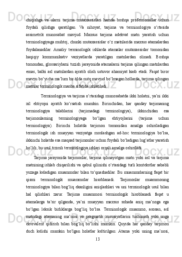 chiqishga   va   ularni   tarjima   mutaxassislari   hamda   boshqa   professionallar   uchun
foydali   qilishga   qaratilgan.   Va   nihoyat,   tarjima   va   terminologiya   o‘rtasida
assimetrik   munosabat   mavjud.   Maxsus   tarjima   adekvat   matn   yaratish   uchun
terminologiyaga muhtoj, chunki mutaxassislar o‘z matnlarida maxsus atamalardan
foydalanadilar.   Amaliy   terminologik   ishlarda   atamalar   mutaxassislar   tomonidan
haqiqiy   kommunikativ   vaziyatlarda   yaratilgan   matnlardan   olinadi.   Boshqa
tomondan, glossariylarni tuzish jarayonida atamalarni tarjima qilingan matnlardan
emas,   balki   asl   matnlardan   ajratib   olish   ustuvor   ahamiyat   kasb   etadi.   Faqat   biror
mavzu bo‘yicha ma’lum bir tilda nutq mavjud bo‘lmagan hollarda, tarjima qilingan
matnlar terminologik manba sifatida ishlatiladi. 
                     Terminologiya va tarjima o‘rtasidagi munosabatda ikki holatni, ya’ni ikki
xil   ehtiyojni   ajratib   ko‘rsatish   mumkin.   Birinchidan,   har   qanday   tarjimaning
terminologiya   talablarini   (tarjimadagi   terminologiya),   ikkinchidan   esa
tarjimonlarning   terminologiyaga   bo‘lgan   ehtiyojlarini   (tarjima   uchun
terminologiya).   Birinchi   holatda   tarjimon   tomonidan   amalga   oshiriladigan
terminologik   ish   muayyan   vaziyatga   moslashgan   ad-hoc   terminologiya   bo‘lsa,
ikkinchi holatda esa maqsad tarjimonlar uchun foydali bo‘ladigan lug‘atlar yaratish
bo‘lib, bu usul tizimli terminologiya ishlari orqali amalga oshiriladi. 
         Tarjima  jarayonida  tarjimonlar,  tarjima  qilinayotgan  matn yoki  asl   va tarjima
matnining ishlab chiqarilishi va qabul qilinishi o‘rtasidagi turli kontekstlar sababli
yuzaga   keladigan   muammolar   bilan   to‘qnashadilar.   Bu   muammolarning   faqat   bir
qismi   terminologik   muammolar   hisoblanadi.   Tarjimonlar   muammoning
terminologiya  bilan bog‘liq ekanligini   aniqlashlari  va  uni   terminologik usul  bilan
hal   qilishlari   zarur.   Tarjima   muammosi   terminologik   hisoblanadi   faqat   u
atamalarga   ta’sir   qilganda,   ya’ni   muayyan   maxsus   sohada   aniq   ma’noga   ega
bo‘lgan   leksik   birliklarga   bog‘liq   bo‘lsa.   Terminologik   muammo,   asosan,   asl
matndagi   atamaning   ma’nosi   va   pragmatik   xususiyatlarini   tushunish   yoki   unga
ekvivalent   qidirish   bilan   bog‘liq   bo‘lishi   mumkin.   Quyida   har   qanday   tarjimon
duch   kelishi   mumkin   bo‘lgan   holatlar   keltirilgan:   Atama   yoki   uning   ma’nosi,
13 