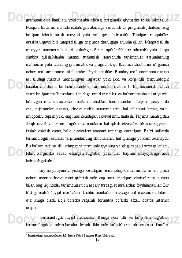 grammatik   qo‘llanilishi   yoki   manba   tilidagi   pragmatik   qiymatini   to‘liq   bilmaslik.
Maqsad tilida asl matnda ishlatilgan atamaga semantik va pragmatik jihatdan teng
bo‘lgan   leksik   birlik   mavjud   yoki   yo‘qligini   bilmaslik.   Topilgan   muqobillar
orasidan qaysi biri maqsad tiliga eng mos ekanligiga shubha qilish. Maqsad tilida
muayyan maxsus sohada ishlatiladigan frazeologik birliklarni bilmaslik yoki ularga
shubha   qilish.Manba   matnni   tushunish   jarayonida   tarjimonlar   atamalarning
ma’nosini yoki ularning grammatik va pragmatik qo‘llanilish shartlarini o‘rganish
uchun  ma’lumotnoma  kitoblaridan   foydalanadilar.   Bunday   ma’lumotnoma   asosan
asl   tilidagi   maxsus   monolingval   lug‘atlar   yoki   ikki   va   ko‘p   tilli   terminologik
bazalardan   iborat   bo‘lishi   mumkin.   Tarjimonlar   matnni   to‘liq   tushunish   uchun
zarur bo‘lgan ma’lumotlarni topishga umid qiladilar va ba’zan manba tilini yaxshi
biladigan   mutaxassislardan   maslahat   olishlari   ham   mumkin.   Tarjima   jarayonida
esa,   tarjimonlar,   asosan,   ekvivalentlik   muammolarini   hal   qilishlari   kerak,   ya’ni
muqobilni topish yoki eng mos keladigan ekvivalentni tanlash. Tarjima mantiqidan
farqli   ravishda,   terminologik   muammolarni   hal   qilish   ekvivalentlik   strategiyasini
ishlab   chiqish   emas,   balki   ekvivalent   atamani   topishga   qaratilgan.   Ba’zi   hollarda
terminologik resurslar tarjimonlarning shubhalarini hal qilishga yordam bermaydi.
Bu ba’zan tarjima tili uchun mos terminologiyaning yo‘qligi sababli yuzaga keladi,
lekin   ko‘pincha   sabab   eskirgan   lug‘atlar   yoki   ular   tarjima   ehtiyojlariga   mos
kelmasligidadir. 5
               Tarjima jarayonida yuzaga keladigan terminologik muammolarni  hal  qilish
uchun,   asosan   ekvivalentni   qidirish   yoki   eng   mos   keladigan   ekvivalentni   tanlash
bilan bog‘liq holda, tarjimonlar uch asosiy turdagi resurslardan foydalanadilar: Bir
tildagi   matnli   hujjat   manbalari:   Ushbu   manbalar   mavzuga   oid   maxsus   matnlarni
o‘z   ichiga   oladi,   iloji   boricha   raqamli   formatda   bo‘lishi   afzal,   odatda   internet
orqali.
            Terminologik   hujjat   manbalari:   Bunga   ikki   tilli   va   ko‘p   tilli   lug‘atlar,
terminologik va bilim bazalari kiradi. Ikki yoki ko‘p tilli matnli resurslar: Parallel
5
 Terminology and translation M. Teresa Cabré Pompeu Fabra University
14 