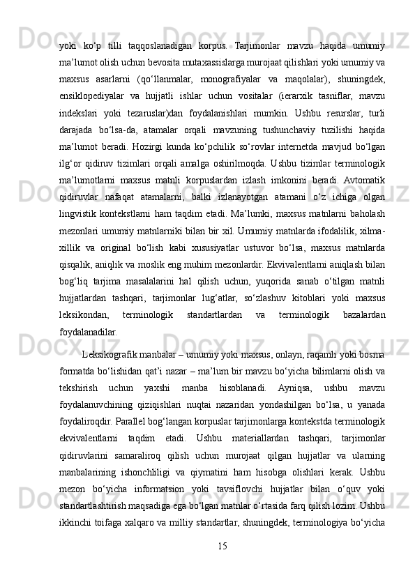 yoki   ko‘p   tilli   taqqoslanadigan   korpus.   Tarjimonlar   mavzu   haqida   umumiy
ma’lumot olish uchun bevosita mutaxassislarga murojaat qilishlari yoki umumiy va
maxsus   asarlarni   (qo‘llanmalar,   monografiyalar   va   maqolalar),   shuningdek,
ensiklopediyalar   va   hujjatli   ishlar   uchun   vositalar   (ierarxik   tasniflar,   mavzu
indekslari   yoki   tezaruslar)dan   foydalanishlari   mumkin.   Ushbu   resurslar,   turli
darajada   bo‘lsa-da,   atamalar   orqali   mavzuning   tushunchaviy   tuzilishi   haqida
ma’lumot   beradi.   Hozirgi   kunda   ko‘pchilik   so‘rovlar   internetda   mavjud   bo‘lgan
ilg‘or   qidiruv   tizimlari   orqali   amalga   oshirilmoqda.   Ushbu   tizimlar   terminologik
ma’lumotlarni   maxsus   matnli   korpuslardan   izlash   imkonini   beradi.   Avtomatik
qidiruvlar   nafaqat   atamalarni,   balki   izlanayotgan   atamani   o‘z   ichiga   olgan
lingvistik   kontekstlarni   ham   taqdim   etadi.   Ma’lumki,   maxsus   matnlarni   baholash
mezonlari umumiy matnlarniki bilan bir xil. Umumiy matnlarda ifodalilik, xilma-
xillik   va   original   bo‘lish   kabi   xususiyatlar   ustuvor   bo‘lsa,   maxsus   matnlarda
qisqalik, aniqlik va moslik eng muhim mezonlardir. Ekvivalentlarni aniqlash bilan
bog‘liq   tarjima   masalalarini   hal   qilish   uchun,   yuqorida   sanab   o‘tilgan   matnli
hujjatlardan   tashqari,   tarjimonlar   lug‘atlar,   so‘zlashuv   kitoblari   yoki   maxsus
leksikondan,   terminologik   standartlardan   va   terminologik   bazalardan
foydalanadilar.
         Leksikografik manbalar – umumiy yoki maxsus, onlayn, raqamli yoki bosma
formatda bo‘lishidan qat’i nazar – ma’lum bir mavzu bo‘yicha bilimlarni olish va
tekshirish   uchun   yaxshi   manba   hisoblanadi.   Ayniqsa,   ushbu   mavzu
foydalanuvchining   qiziqishlari   nuqtai   nazaridan   yondashilgan   bo‘lsa,   u   yanada
foydaliroqdir. Parallel bog‘langan korpuslar tarjimonlarga kontekstda terminologik
ekvivalentlarni   taqdim   etadi.   Ushbu   materiallardan   tashqari,   tarjimonlar
qidiruvlarini   samaraliroq   qilish   uchun   murojaat   qilgan   hujjatlar   va   ularning
manbalarining   ishonchliligi   va   qiymatini   ham   hisobga   olishlari   kerak.   Ushbu
mezon   bo‘yicha   informatsion   yoki   tavsiflovchi   hujjatlar   bilan   o‘quv   yoki
standartlashtirish maqsadiga ega bo‘lgan matnlar o‘rtasida farq qilish lozim. Ushbu
ikkinchi toifaga xalqaro va milliy standartlar, shuningdek, terminologiya bo‘yicha
15 