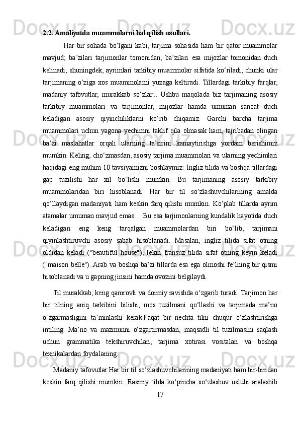 2.2. Amaliyotda muammolarni hal qilish usullari.
                Har   bir   sohada   bo‘lgani   kabi,   tarjima   sohasida   ham   bir   qator   muammolar
mavjud;   ba’zilari   tarjimonlar   tomonidan,   ba’zilari   esa   mijozlar   tomonidan   duch
kelinadi; shuningdek, ayrimlari tarkibiy muammolar sifatida ko‘riladi, chunki ular
tarjimaning   o‘ziga   xos   muammolarni   yuzaga   keltiradi.  Tillardagi   tarkibiy   farqlar,
madaniy   tafovutlar,   murakkab   so‘zlar...   Ushbu   maqolada   biz   tarjimaning   asosiy
tarkibiy   muammolari   va   tarjimonlar,   mijozlar   hamda   umuman   sanoat   duch
keladigan   asosiy   qiyinchiliklarni   ko‘rib   chiqamiz.   Garchi   barcha   tarjima
muammolari   uchun   yagona   yechimni   taklif   qila   olmasak   ham,   tajribadan   olingan
ba’zi   maslahatlar   orqali   ularning   ta’sirini   kamaytirishga   yordam   berishimiz
mumkin. Keling, cho‘zmasdan, asosiy tarjima muammolari va ularning yechimlari
haqidagi eng muhim 10 tavsiyamizni boshlaymiz: Ingliz tilida va boshqa tillardagi
gap   tuzilishi   har   xil   bo‘lishi   mumkin.   Bu   tarjimaning   asosiy   tarkibiy
muammolaridan   biri   hisoblanadi.   Har   bir   til   so‘zlashuvchilarining   amalda
qo‘llaydigan   madaniyati   ham   keskin   farq   qilishi   mumkin.   Ko‘plab   tillarda   ayrim
atamalar umuman mavjud emas… Bu esa tarjimonlarning kundalik hayotida duch
keladigan   eng   keng   tarqalgan   muammolardan   biri   bo‘lib,   tarjimani
qiyinlashtiruvchi   asosiy   sabab   hisoblanadi.   Masalan,   ingliz   tilida   sifat   otning
oldidan   keladi   ("beautiful   house"),   lekin   fransuz   tilida   sifat   otning   keyin   keladi
("maison belle"). Arab va boshqa ba’zi tillarda esa ega olmoshi fe’lning bir qismi
hisoblanadi va u gapning jinsini hamda ovozini belgilaydi.
      Til murakkab, keng qamrovli va doimiy ravishda o‘zgarib turadi. Tarjimon har
bir   tilning   aniq   tarkibini   bilishi,   mos   tuzilmani   qo‘llashi   va   tarjimada   ma’no
o‘zgarmasligini   ta’minlashi   kerak.Faqat   bir   nechta   tilni   chuqur   o‘zlashtirishga
intiling.   Ma’no   va   mazmunni   o‘zgartirmasdan,   maqsadli   til   tuzilmasini   saqlash
uchun   grammatika   tekshiruvchilari,   tarjima   xotirasi   vositalari   va   boshqa
texnikalardan foydalaning.
      Madaniy tafovutlar.Har bir til so‘zlashuvchilarining madaniyati ham bir-biridan
keskin   farq   qilishi   mumkin.   Rasmiy   tilda   ko‘pincha   so‘zlashuv   uslubi   aralashib
17 