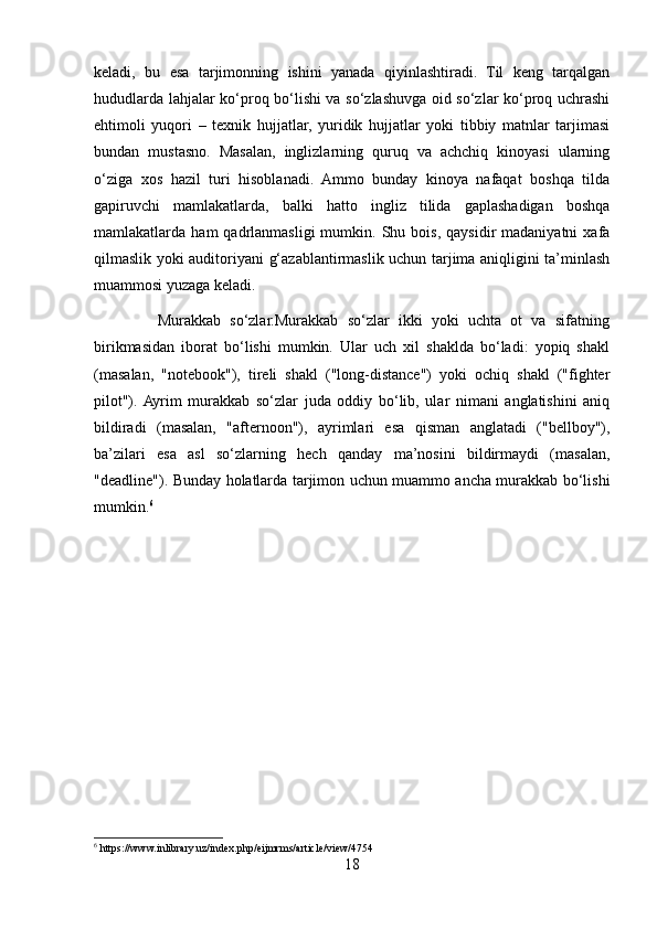 keladi,   bu   esa   tarjimonning   ishini   yanada   qiyinlashtiradi.   Til   keng   tarqalgan
hududlarda lahjalar ko‘proq bo‘lishi va so‘zlashuvga oid so‘zlar ko‘proq uchrashi
ehtimoli   yuqori   –   texnik   hujjatlar,   yuridik   hujjatlar   yoki   tibbiy   matnlar   tarjimasi
bundan   mustasno.   Masalan,   inglizlarning   quruq   va   achchiq   kinoyasi   ularning
o‘ziga   xos   hazil   turi   hisoblanadi.   Ammo   bunday   kinoya   nafaqat   boshqa   tilda
gapiruvchi   mamlakatlarda,   balki   hatto   ingliz   tilida   gaplashadigan   boshqa
mamlakatlarda  ham   qadrlanmasligi  mumkin.  Shu  bois,  qaysidir  madaniyatni  xafa
qilmaslik yoki auditoriyani g‘azablantirmaslik uchun tarjima aniqligini ta’minlash
muammosi yuzaga keladi.
              Murakkab   so‘zlar.Murakkab   so‘zlar   ikki   yoki   uchta   ot   va   sifatning
birikmasidan   iborat   bo‘lishi   mumkin.   Ular   uch   xil   shaklda   bo‘ladi:   yopiq   shakl
(masalan,   "notebook"),   tireli   shakl   ("long-distance")   yoki   ochiq   shakl   ("fighter
pilot").  Ayrim   murakkab   so‘zlar   juda   oddiy   bo‘lib,   ular   nimani   anglatishini   aniq
bildiradi   (masalan,   "afternoon"),   ayrimlari   esa   qisman   anglatadi   ("bellboy"),
ba’zilari   esa   asl   so‘zlarning   hech   qanday   ma’nosini   bildirmaydi   (masalan,
"deadline"). Bunday holatlarda tarjimon uchun muammo ancha murakkab bo‘lishi
mumkin. 6
6
 https://www.inlibrary.uz/index.php/eijmrms/article/view/4754
18 