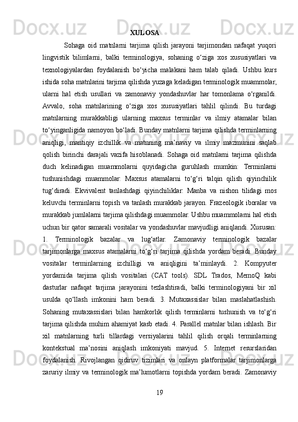                                                   XULOSA
              Sohaga   oid   matnlarni   tarjima   qilish   jarayoni   tarjimondan   nafaqat   yuqori
lingvistik   bilimlarni,   balki   terminologiya,   sohaning   o‘ziga   xos   xususiyatlari   va
texnologiyalardan   foydalanish   bo‘yicha   malakani   ham   talab   qiladi.   Ushbu   kurs
ishida soha matnlarini tarjima qilishda yuzaga keladigan terminologik muammolar,
ularni   hal   etish   usullari   va   zamonaviy   yondashuvlar   har   tomonlama   o‘rganildi.
Avvalo,   soha   matnlarining   o‘ziga   xos   xususiyatlari   tahlil   qilindi.   Bu   turdagi
matnlarning   murakkabligi   ularning   maxsus   terminlar   va   ilmiy   atamalar   bilan
to‘yinganligida namoyon bo‘ladi. Bunday matnlarni tarjima qilishda terminlarning
aniqligi,   mantiqiy   izchillik   va   matnning   ma’naviy   va   ilmiy   mazmunini   saqlab
qolish   birinchi   darajali   vazifa   hisoblanadi.   Sohaga   oid   matnlarni   tarjima   qilishda
duch   kelinadigan   muammolarni   quyidagicha   guruhlash   mumkin:   Terminlarni
tushunishdagi   muammolar:   Maxsus   atamalarni   to‘g‘ri   talqin   qilish   qiyinchilik
tug‘diradi.   Ekvivalent   tanlashdagi   qiyinchiliklar:   Manba   va   nishon   tilidagi   mos
keluvchi   terminlarni  topish  va   tanlash  murakkab  jarayon.  Frazeologik   iboralar   va
murakkab jumlalarni tarjima qilishdagi muammolar. Ushbu muammolarni hal etish
uchun bir qator samarali vositalar va yondashuvlar mavjudligi aniqlandi. Xususan:
1.   Terminologik   bazalar   va   lug‘atlar.   Zamonaviy   terminologik   bazalar
tarjimonlarga   maxsus   atamalarni   to‘g‘ri   tarjima   qilishda   yordam   beradi.   Bunday
vositalar   terminlarning   izchilligi   va   aniqligini   ta’minlaydi.   2.   Kompyuter
yordamida   tarjima   qilish   vositalari   (CAT   tools).   SDL   Trados,   MemoQ   kabi
dasturlar   nafaqat   tarjima   jarayonini   tezlashtiradi,   balki   terminologiyani   bir   xil
usulda   qo‘llash   imkonini   ham   beradi.   3.   Mutaxassislar   bilan   maslahatlashish.
Sohaning   mutaxassislari   bilan   hamkorlik   qilish   terminlarni   tushunish   va   to‘g‘ri
tarjima qilishda muhim ahamiyat kasb etadi. 4. Parallel matnlar bilan ishlash. Bir
xil   matnlarning   turli   tillardagi   versiyalarini   tahlil   qilish   orqali   terminlarning
kontekstual   ma’nosini   aniqlash   imkoniyati   mavjud.   5.   Internet   resurslaridan
foydalanish.   Rivojlangan   qidiruv   tizimlari   va   onlayn   platformalar   tarjimonlarga
zaruriy   ilmiy   va   terminologik  ma’lumotlarni   topishda   yordam   beradi.  Zamonaviy
19 