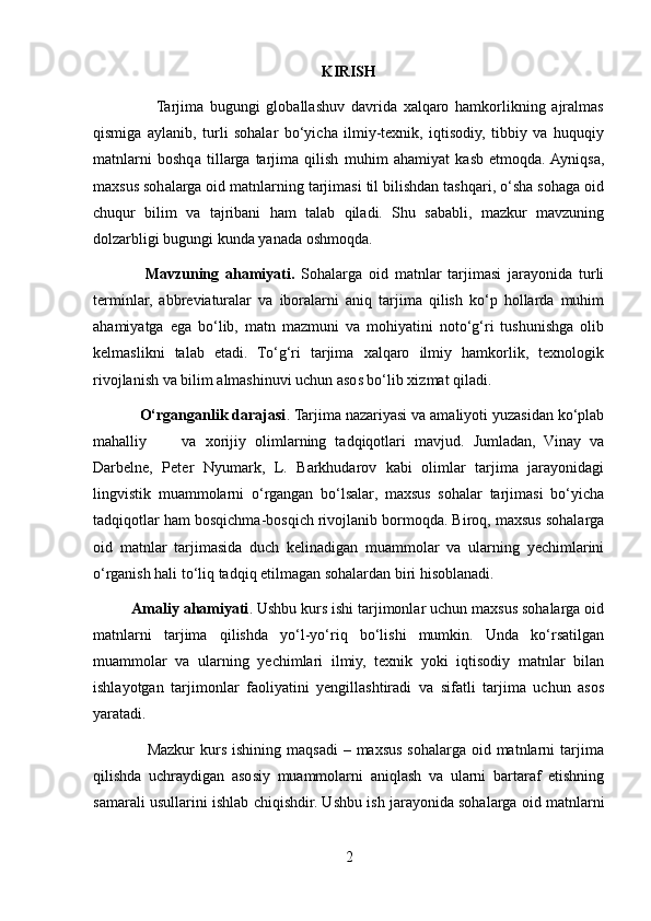 KIRISH
                    Tarjima   bugungi   globallashuv   davrida   xalqaro   hamkorlikning   ajralmas
qismiga   aylanib,   turli   sohalar   bo‘yicha   ilmiy-texnik,   iqtisodiy,   tibbiy   va   huquqiy
matnlarni   boshqa   tillarga   tarjima   qilish   muhim   ahamiyat   kasb   etmoqda.  Ayniqsa,
maxsus sohalarga oid matnlarning tarjimasi til bilishdan tashqari, o‘sha sohaga oid
chuqur   bilim   va   tajribani   ham   talab   qiladi.   Shu   sababli,   mazkur   mavzuning
dolzarbligi bugungi kunda yanada oshmoqda.
                Mavzuning   ahamiyati.   Sohalarga   oid   matnlar   tarjimasi   jarayonida   turli
terminlar,   abbreviaturalar   va   iboralarni   aniq   tarjima   qilish   ko‘p   hollarda   muhim
ahamiyatga   ega   bo‘lib,   matn   mazmuni   va   mohiyatini   noto‘g‘ri   tushunishga   olib
kelmaslikni   talab   etadi.   To‘g‘ri   tarjima   xalqaro   ilmiy   hamkorlik,   texnologik
rivojlanish va bilim almashinuvi uchun asos bo‘lib xizmat qiladi.
            O‘rganganlik darajasi . Tarjima nazariyasi va amaliyoti yuzasidan ko‘plab
mahalliy         va   xorijiy   olimlarning   tadqiqotlari   mavjud.   Jumladan,   Vinay   va
Darbelne,   Peter   Nyumark,   L.   Barkhudarov   kabi   olimlar   tarjima   jarayonidagi
lingvistik   muammolarni   o‘rgangan   bo‘lsalar,   maxsus   sohalar   tarjimasi   bo‘yicha
tadqiqotlar ham bosqichma-bosqich rivojlanib bormoqda. Biroq, maxsus sohalarga
oid   matnlar   tarjimasida   duch   kelinadigan   muammolar   va   ularning   yechimlarini
o‘rganish hali to‘liq tadqiq etilmagan sohalardan biri hisoblanadi.
          Amaliy ahamiyati . Ushbu kurs ishi tarjimonlar uchun maxsus sohalarga oid
matnlarni   tarjima   qilishda   yo‘l-yo‘riq   bo‘lishi   mumkin.   Unda   ko‘rsatilgan
muammolar   va   ularning   yechimlari   ilmiy,   texnik   yoki   iqtisodiy   matnlar   bilan
ishlayotgan   tarjimonlar   faoliyatini   yengillashtiradi   va   sifatli   tarjima   uchun   asos
yaratadi.
                    Mazkur   kurs  ishining  maqsadi  –  maxsus  sohalarga  oid matnlarni  tarjima
qilishda   uchraydigan   asosiy   muammolarni   aniqlash   va   ularni   bartaraf   etishning
samarali usullarini ishlab chiqishdir. Ushbu ish jarayonida sohalarga oid matnlarni
2 