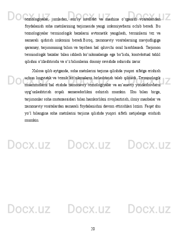 texnologiyalar,   jumladan,   sun’iy   intellekt   va   mashina   o‘rganish   vositalaridan
foydalanish   soha   matnlarining   tarjimasida   yangi   imkoniyatlarni   ochib   beradi.   Bu
texnologiyalar   terminologik   bazalarni   avtomatik   yangilash,   terminlarni   tez   va
samarali   qidirish   imkonini   beradi.Biroq,   zamonaviy   vositalarning   mavjudligiga
qaramay,   tarjimonning   bilim   va   tajribasi   hal   qiluvchi   omil   hisoblanadi.  Tarjimon
terminologik   bazalar   bilan   ishlash   ko‘nikmalariga   ega   bo‘lishi,   kontekstual   tahlil
qilishni o‘zlashtirishi va o‘z bilimlarini doimiy ravishda oshirishi zarur.
       Xulosa qilib aytganda, soha matnlarini tarjima qilishda yuqori sifatga erishish
uchun lingvistik va texnik ko‘nikmalarni birlashtirish talab qilinadi. Terminologik
muammolarni   hal   etishda   zamonaviy  texnologiyalar   va  an’anaviy   yondashuvlarni
uyg‘unlashtirish   orqali   samaradorlikni   oshirish   mumkin.   Shu   bilan   birga,
tarjimonlar soha mutaxassislari bilan hamkorlikni rivojlantirish, ilmiy manbalar va
zamonaviy vositalardan samarali foydalanishni davom ettirishlari lozim. Faqat shu
yo‘l   bilangina   soha   matnlarini   tarjima   qilishda   yuqori   sifatli   natijalarga   erishish
mumkin.
20 