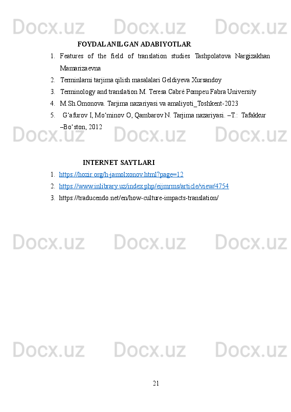                      FOYDALANILGAN ADABIYOTLAR
1. Features   of   the   field   of   translation   studies   Tashpolatova   Nargizakhan
Mamarizaevna
2. Terminlarni tarjima qilish masalalari Geldiyeva Xursandoy
3. Terminology and translation M. Teresa Cabré Pompeu Fabra University
4. M.Sh.Omonova. Tarjima nazariyasi va amaliyoti_Toshkent-2023
5.   G‘afurov I, Mo‘minov O, Qambarov N. Tarjima nazariyasi. –T.:  Tafakkur  
–Bo‘ston, 2012
                         INTERNET SAYTLARI
1. https://hozir.org/h-jamolxonov.html?page=12   
2. https://www.inlibrary.uz/index.php/eijmrms/article/view/4754   
3. https://traducendo.net/en/how-culture-impacts-translation/
21 