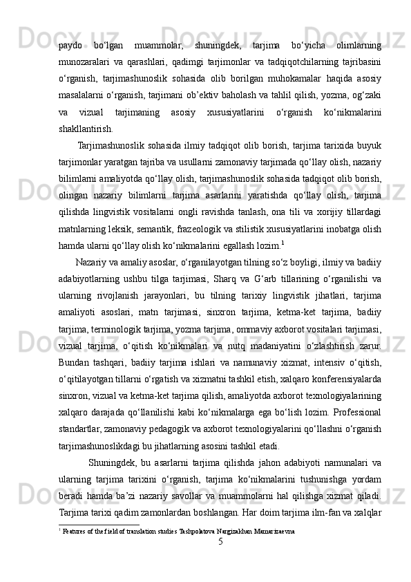 paydo   bo‘lgan   muammolar,   shuningdek,   tarjima   bo‘yicha   olimlarning
munozaralari   va   qarashlari,   qadimgi   tarjimonlar   va   tadqiqotchilarning   tajribasini
o‘rganish,   tarjimashunoslik   sohasida   olib   borilgan   muhokamalar   haqida   asosiy
masalalarni o‘rganish, tarjimani ob’ektiv baholash va tahlil qilish, yozma, og‘zaki
va   vizual   tarjimaning   asosiy   xususiyatlarini   o‘rganish   ko‘nikmalarini
shakllantirish.
         Tarjimashunoslik   sohasida   ilmiy   tadqiqot   olib   borish,   tarjima   tarixida   buyuk
tarjimonlar yaratgan tajriba va usullarni zamonaviy tarjimada qo‘llay olish, nazariy
bilimlarni amaliyotda qo‘llay olish, tarjimashunoslik sohasida tadqiqot olib borish,
olingan   nazariy   bilimlarni   tarjima   asarlarini   yaratishda   qo‘llay   olish,   tarjima
qilishda   lingvistik   vositalarni   ongli   ravishda   tanlash,   ona   tili   va   xorijiy   tillardagi
matnlarning leksik, semantik, frazeologik va stilistik xususiyatlarini inobatga olish
hamda ularni qo‘llay olish ko‘nikmalarini egallash lozim. 1
       Nazariy va amaliy asoslar, o‘rganilayotgan tilning so‘z boyligi, ilmiy va badiiy
adabiyotlarning   ushbu   tilga   tarjimasi,   Sharq   va   G‘arb   tillarining   o‘rganilishi   va
ularning   rivojlanish   jarayonlari,   bu   tilning   tarixiy   lingvistik   jihatlari,   tarjima
amaliyoti   asoslari,   matn   tarjimasi,   sinxron   tarjima,   ketma-ket   tarjima,   badiiy
tarjima, terminologik tarjima, yozma tarjima, ommaviy axborot vositalari tarjimasi,
vizual   tarjima,   o‘qitish   ko‘nikmalari   va   nutq   madaniyatini   o‘zlashtirish   zarur.
Bundan   tashqari,   badiiy   tarjima   ishlari   va   namunaviy   xizmat,   intensiv   o‘qitish,
o‘qitilayotgan tillarni o‘rgatish va xizmatni tashkil etish, xalqaro konferensiyalarda
sinxron, vizual va ketma-ket tarjima qilish, amaliyotda axborot texnologiyalarining
xalqaro   darajada   qo‘llanilishi   kabi   ko‘nikmalarga   ega   bo‘lish   lozim.   Professional
standartlar, zamonaviy pedagogik va axborot texnologiyalarini qo‘llashni o‘rganish
tarjimashunoslikdagi bu jihatlarning asosini tashkil etadi.
              Shuningdek,   bu   asarlarni   tarjima   qilishda   jahon   adabiyoti   namunalari   va
ularning   tarjima   tarixini   o‘rganish,   tarjima   ko‘nikmalarini   tushunishga   yordam
beradi   hamda   ba’zi   nazariy   savollar   va   muammolarni   hal   qilishga   xizmat   qiladi.
Tarjima tarixi qadim zamonlardan boshlangan. Har doim tarjima ilm-fan va xalqlar
1
 Features of the field of translation studies Tashpolatova Nargizakhan Mamarizaevna
5 