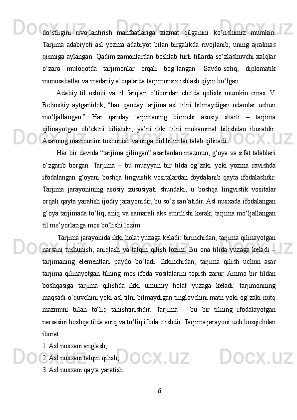 do‘stligini   rivojlantirish   manfaatlariga   xizmat   qilganini   ko‘rishimiz   mumkin.
Tarjima   adabiyoti   asl   yozma   adabiyot   bilan   birgalikda   rivojlanib,   uning   ajralmas
qismiga aylangan. Qadim zamonlardan boshlab turli tillarda so‘zlashuvchi xalqlar
o‘zaro   muloqotda   tarjimonlar   orqali   bog‘langan.   Savdo-sotiq,   diplomatik
munosabatlar va madaniy aloqalarda tarjimonsiz ishlash qiyin bo‘lgan.
         Adabiy   til   uslubi   va   til   farqlari   e’tibordan   chetda   qolishi   mumkin   emas.   V.
Belinskiy   aytganidek,   “har   qanday   tarjima   asl   tilni   bilmaydigan   odamlar   uchun
mo‘ljallangan.”   Har   qanday   tarjimaning   birinchi   asosiy   sharti   –   tarjima
qilinayotgan   ob’ektni   bilishdir,   ya’ni   ikki   tilni   mukammal   bilishdan   iboratdir.
Asarning mazmunini tushunish va unga oid bilimlar talab qilinadi.
        Har bir davrda “tarjima qilingan” asarlardan mazmun, g‘oya va sifat talablari
o‘zgarib   borgan.   Tarjima   –   bu   muayyan   bir   tilda   og‘zaki   yoki   yozma   ravishda
ifodalangan   g‘oyani   boshqa   lingvistik   vositalardan   foydalanib   qayta   ifodalashdir.
Tarjima   jarayonining   asosiy   xususiyati   shundaki,   u   boshqa   lingvistik   vositalar
orqali qayta yaratish ijodiy jarayonidir, bu so‘z san’atidir. Asl nusxada ifodalangan
g‘oya tarjimada to‘liq, aniq va samarali aks ettirilishi kerak; tarjima mo‘ljallangan
til me’yorlariga mos bo‘lishi lozim.
        Tarjima jarayonida ikki holat yuzaga keladi: birinchidan, tarjima qilinayotgan
narsani   tushunish,   aniqlash   va   talqin   qilish   lozim.   Bu   ona   tilida   yuzaga   keladi   –
tarjimaning   elementlari   paydo   bo‘ladi.   Ikkinchidan,   tarjima   qilish   uchun   asar
tarjima   qilinayotgan   tilning   mos   ifoda   vositalarini   topish   zarur.  Ammo   bir   tildan
boshqasiga   tarjima   qilishda   ikki   umumiy   holat   yuzaga   keladi:   tarjimonning
maqsadi o‘quvchini yoki asl tilni bilmaydigan tinglovchini matn yoki og‘zaki nutq
mazmuni   bilan   to‘liq   tanishtirishdir.   Tarjima   –   bu   bir   tilning   ifodalayotgan
narsasini boshqa tilda aniq va to‘liq ifoda etishdir. Tarjima jarayoni uch bosqichdan
iborat:
1. Asl nusxani anglash;
2. Asl nusxani talqin qilish;
3. Asl nusxani qayta yaratish.
6 