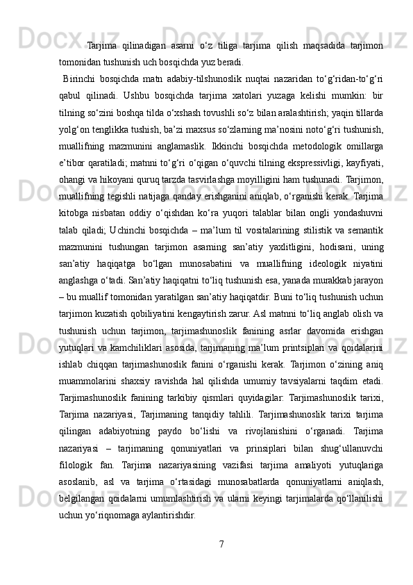           Tarjima   qilinadigan   asarni   o‘z   tiliga   tarjima   qilish   maqsadida   tarjimon
tomonidan tushunish uch bosqichda yuz beradi.
  Birinchi   bosqichda   matn   adabiy-tilshunoslik   nuqtai   nazaridan   to‘g‘ridan-to‘g‘ri
qabul   qilinadi.   Ushbu   bosqichda   tarjima   xatolari   yuzaga   kelishi   mumkin:   bir
tilning so‘zini boshqa tilda o‘xshash tovushli so‘z bilan aralashtirish; yaqin tillarda
yolg‘on tenglikka tushish, ba’zi maxsus so‘zlarning ma’nosini noto‘g‘ri tushunish,
muallifning   mazmunini   anglamaslik.   Ikkinchi   bosqichda   metodologik   omillarga
e’tibor qaratiladi; matnni to‘g‘ri o‘qigan o‘quvchi tilning ekspressivligi, kayfiyati,
ohangi va hikoyani quruq tarzda tasvirlashga moyilligini ham tushunadi. Tarjimon,
muallifning tegishli natijaga qanday erishganini aniqlab, o‘rganishi kerak. Tarjima
kitobga   nisbatan   oddiy   o‘qishdan   ko‘ra   yuqori   talablar   bilan   ongli   yondashuvni
talab   qiladi;   Uchinchi   bosqichda   –   ma’lum   til   vositalarining   stilistik   va   semantik
mazmunini   tushungan   tarjimon   asarning   san’atiy   yaxlitligini,   hodisani,   uning
san’atiy   haqiqatga   bo‘lgan   munosabatini   va   muallifning   ideologik   niyatini
anglashga o‘tadi. San’atiy haqiqatni to‘liq tushunish esa, yanada murakkab jarayon
– bu muallif tomonidan yaratilgan san’atiy haqiqatdir. Buni to‘liq tushunish uchun
tarjimon kuzatish qobiliyatini kengaytirish zarur. Asl matnni to‘liq anglab olish va
tushunish   uchun   tarjimon,   tarjimashunoslik   fanining   asrlar   davomida   erishgan
yutuqlari   va   kamchiliklari   asosida,   tarjimaning   ma’lum   printsiplari   va   qoidalarini
ishlab   chiqqan   tarjimashunoslik   fanini   o‘rganishi   kerak.   Tarjimon   o‘zining   aniq
muammolarini   shaxsiy   ravishda   hal   qilishda   umumiy   tavsiyalarni   taqdim   etadi.
Tarjimashunoslik   fanining   tarkibiy   qismlari   quyidagilar:   Tarjimashunoslik   tarixi,
Tarjima   nazariyasi,   Tarjimaning   tanqidiy   tahlili.   Tarjimashunoslik   tarixi   tarjima
qilingan   adabiyotning   paydo   bo‘lishi   va   rivojlanishini   o‘rganadi.   Tarjima
nazariyasi   –   tarjimaning   qonuniyatlari   va   prinsiplari   bilan   shug‘ullanuvchi
filologik   fan.   Tarjima   nazariyasining   vazifasi   tarjima   amaliyoti   yutuqlariga
asoslanib,   asl   va   tarjima   o‘rtasidagi   munosabatlarda   qonuniyatlarni   aniqlash,
belgilangan   qoidalarni   umumlashtirish   va   ularni   keyingi   tarjimalarda   qo‘llanilishi
uchun yo‘riqnomaga aylantirishdir.
7 