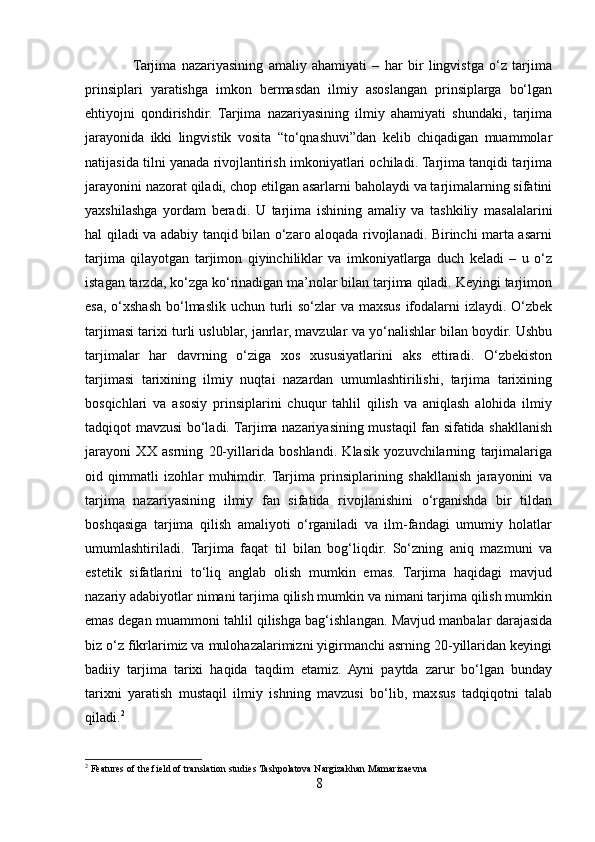                  Tarjima   nazariyasining   amaliy   ahamiyati   –   har   bir   lingvistga   o‘z   tarjima
prinsiplari   yaratishga   imkon   bermasdan   ilmiy   asoslangan   prinsiplarga   bo‘lgan
ehtiyojni   qondirishdir.   Tarjima   nazariyasining   ilmiy   ahamiyati   shundaki,   tarjima
jarayonida   ikki   lingvistik   vosita   “to‘qnashuvi”dan   kelib   chiqadigan   muammolar
natijasida tilni yanada rivojlantirish imkoniyatlari ochiladi. Tarjima tanqidi tarjima
jarayonini nazorat qiladi, chop etilgan asarlarni baholaydi va tarjimalarning sifatini
yaxshilashga   yordam   beradi.   U   tarjima   ishining   amaliy   va   tashkiliy   masalalarini
hal qiladi va adabiy tanqid bilan o‘zaro aloqada rivojlanadi. Birinchi marta asarni
tarjima   qilayotgan   tarjimon   qiyinchiliklar   va   imkoniyatlarga   duch   keladi   –   u   o‘z
istagan tarzda, ko‘zga ko‘rinadigan ma’nolar bilan tarjima qiladi. Keyingi tarjimon
esa, o‘xshash bo‘lmaslik uchun turli so‘zlar  va maxsus ifodalarni  izlaydi. O‘zbek
tarjimasi tarixi turli uslublar, janrlar, mavzular va yo‘nalishlar bilan boydir. Ushbu
tarjimalar   har   davrning   o‘ziga   xos   xususiyatlarini   aks   ettiradi.   O‘zbekiston
tarjimasi   tarixining   ilmiy   nuqtai   nazardan   umumlashtirilishi,   tarjima   tarixining
bosqichlari   va   asosiy   prinsiplarini   chuqur   tahlil   qilish   va   aniqlash   alohida   ilmiy
tadqiqot mavzusi bo‘ladi. Tarjima nazariyasining mustaqil fan sifatida shakllanish
jarayoni   XX   asrning   20-yillarida   boshlandi.   Klasik   yozuvchilarning   tarjimalariga
oid   qimmatli   izohlar   muhimdir.  Tarjima   prinsiplarining   shakllanish   jarayonini   va
tarjima   nazariyasining   ilmiy   fan   sifatida   rivojlanishini   o‘rganishda   bir   tildan
boshqasiga   tarjima   qilish   amaliyoti   o‘rganiladi   va   ilm-fandagi   umumiy   holatlar
umumlashtiriladi.   Tarjima   faqat   til   bilan   bog‘liqdir.   So‘zning   aniq   mazmuni   va
estetik   sifatlarini   to‘liq   anglab   olish   mumkin   emas.   Tarjima   haqidagi   mavjud
nazariy adabiyotlar nimani tarjima qilish mumkin va nimani tarjima qilish mumkin
emas degan muammoni tahlil qilishga bag‘ishlangan. Mavjud manbalar darajasida
biz o‘z fikrlarimiz va mulohazalarimizni yigirmanchi asrning 20-yillaridan keyingi
badiiy   tarjima   tarixi   haqida   taqdim   etamiz.   Ayni   paytda   zarur   bo‘lgan   bunday
tarixni   yaratish   mustaqil   ilmiy   ishning   mavzusi   bo‘lib,   maxsus   tadqiqotni   talab
qiladi. 2
2
 Features of the field of translation studies Tashpolatova Nargizakhan Mamarizaevna
8 