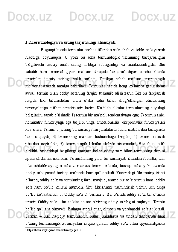 1.2.Terminologiya va uning tarjimadagi ahamiyati 
                       Bugungi kunda terminlar boshqa tillardan so z olish va ichki so z yasashʻ ʻ
hisobiga   boyimoqda.   U   yoki   bu   soha   terminologik   tizimining   barqarorligini
belgilovchi   asosiy   omili   uning   tartibga   solinganligi   va   muntazamligidir.   Shu
sababli   ham   terminalogiyasi   ma lum   darajada   barqarorlashgan   barcha   tillarda	
ʼ
terminlar   doimiy   tartibga   solib   turiladi.   Tartibga   solish   ma lum   terminologik	
ʼ
me yorlar asosida amalga oshiriladi. Terminlar haqida keng ko lamda gapirishdan	
ʼ ʻ
avval,   termin   bilan   oddiy  so zning   farqini   tushunib   olish   zarur.   Biz   bu  farqlanish	
ʻ
haqida   fikr   bildirishdan   oldin   o sha   soha   bilan   shug ullangan   olimlarning	
ʻ ʻ
nazaryalariga   e‘tibor   qaratishimiz   lozim.   Ko plab   olimlar   terminlarning   quyidagi	
ʻ
belgilarini sanab o tishadi: 1) termin bir ma‘noli tendentsiyaga ega; 2) termin aniq,	
ʻ
nominativ   funktsiyaga   ega   bo‗lib,   unga   emotsionallik,   ekspresivlik   funktsiyalari
xos emas. Termin o‗zining bu xususiyatini jumlalarda ham, matnlardan tashqarida
ham   saqlaydi;   3)   terminning   ma‘nosi   tushunchaga   tengdir;   4)   termin   stilistik
jihatdan   neytraldir;   5)   terminologik   leksika   alohida   sistemadir 3
;   Biz   shuni   bilib
oldikki,   yuqoridagi   belgilarga   qaragan   holda   oddiy   so z   bilan   terminning   farqini	
ʻ
ajrata olishimiz mumkin. Terminlarning yana bir xususiyati shundan iboratki, ular
o zi   ishlatilinayotgan   sohada   maxsus   termin   sifatida,   boshqa   soha   yoki   tizimda	
ʻ
oddiy so z yoxud boshqa ma‘noda ham  qo llaniladi. Yuqoridagi  fikrimning isboti	
ʻ ʻ
o laroq, oddiy so z va terminning farqi mavjud, ammo bir so z termin ham, oddiy	
ʻ ʻ ʻ
so z   ham   bo lib   kelishi   mumkin.   Shu   fikrlarimni   tushuntirish   uchun   uch   turga
ʻ ʻ
bo lib ko rsataman: 1. Oddiy so z 2. Termin
ʻ ʻ ʻ   3. Bir o rinda oddiy so z, bir o rinda	ʻ ʻ ʻ
termin   Oddiy   so z   –   bu   so zlar   doimo   o zining   oddiy   so zligini   saqlaydi.  Termin	
ʻ ʻ ʻ ʻ
bo lib qo llana olmaydi. Bularga atoqli otlar, olmosh va yordamchi so zlar kiradi.	
ʻ ʻ ʻ
Termin   –   ular   haqiqiy   terminlardir,   bular   jumlalarda   va   undan   tashqarida   ham
o zinig   terminalogik   xususiyatini   saqlab   qoladi,   oddiy   so z   bilan   qiyoslatilganda
ʻ ʻ
3
 https://hozir.org/h-jamolxonov.html?page=12
9 