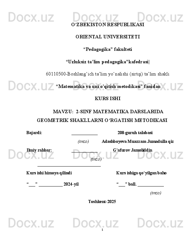 O‘ZBEKISTON RESPUBLIKASI
ORIENTAL UNIVERSITETI
“ Pedagogika” fakulteti
“Uzluksiz ta’lim pedagogika”kafedrasi|
60110500-Boshlang‘ich ta’lim yo‘nalishi (sirtqi) ta’lim shakli
  “ Matematika va uni o'qitish metodikasi” fanidan
KURS ISHI
 MAVZU:  2-SINF MATEMATIKA DARSLARIDA
GEOMETRIK SHAKLLARNI O‘RGATISH METODIKASI
Bajardi: ____________  208-guruh talabasi
                 (imzo)         Adashboyeva Muazzam Jumadulla qiz
Ilmiy rahbar: ____________                G'afurov Jamoliddin
        (imzo)
_____________________________
Kurs ishi himoya qilindi Kurs ishiga qo‘yilgan baho 
“___” ___________ 2024-yil “___” ball. ____________
(imzo)
Toshkent-2025
1 