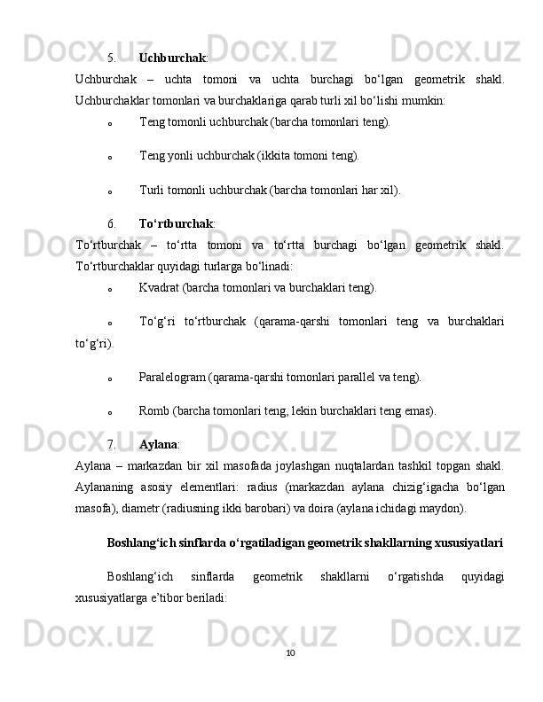 5. Uchburchak :
Uchburchak   –   uchta   tomoni   va   uchta   burchagi   bo‘lgan   geometrik   shakl.
Uchburchaklar tomonlari va burchaklariga qarab turli xil bo‘lishi mumkin:
o Teng tomonli uchburchak (barcha tomonlari teng).
o Teng yonli uchburchak (ikkita tomoni teng).
o Turli tomonli uchburchak (barcha tomonlari har xil).
6. To‘rtburchak :
To‘rtburchak   –   to‘rtta   tomoni   va   to‘rtta   burchagi   bo‘lgan   geometrik   shakl.
To‘rtburchaklar quyidagi turlarga bo‘linadi:
o Kvadrat (barcha tomonlari va burchaklari teng).
o To‘g‘ri   to‘rtburchak   (qarama-qarshi   tomonlari   teng   va   burchaklari
to‘g‘ri).
o Paralelogram (qarama-qarshi tomonlari parallel va teng).
o Romb (barcha tomonlari teng, lekin burchaklari teng emas).
7. Aylana :
Aylana   –   markazdan   bir   xil   masofada   joylashgan   nuqtalardan   tashkil   topgan   shakl.
Aylananing   asosiy   elementlari:   radius   (markazdan   aylana   chizig‘igacha   bo‘lgan
masofa), diametr (radiusning ikki barobari) va doira (aylana ichidagi maydon).
Boshlang‘ich sinflarda o‘rgatiladigan geometrik shakllarning xususiyatlari
Boshlang‘ich   sinflarda   geometrik   shakllarni   o‘rgatishda   quyidagi
xususiyatlarga e’tibor beriladi:
10 