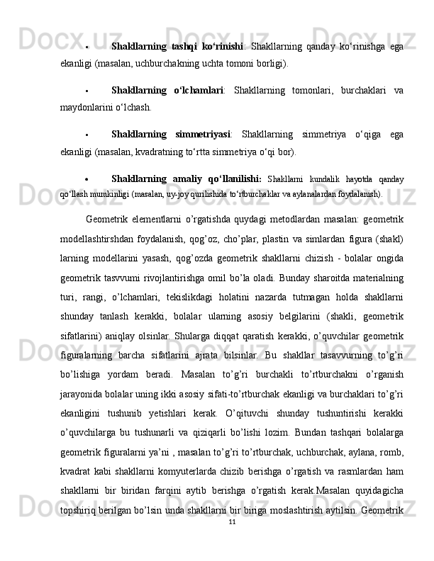  Shakllarning   tashqi   ko‘rinishi :   Shakllarning   qanday   ko‘rinishga   ega
ekanligi (masalan, uchburchakning uchta tomoni borligi).
 Shakllarning   o‘lchamlari :   Shakllarning   tomonlari,   burchaklari   va
maydonlarini o‘lchash.
 Shakllarning   simmetriyasi :   Shakllarning   simmetriya   o‘qiga   ega
ekanligi (masalan, kvadratning to‘rtta simmetriya o‘qi bor).
 Shakllarning   amaliy   qo‘llanilishi :   Shakllarni   kundalik   hayotda   qanday
qo‘llash mumkinligi (masalan, uy-joy qurilishida to‘rtburchaklar va aylanalardan foydalanish).
Geometrik   elementlarni   o’rgatishda   quydagi   metodlardan   masalan:   geometrik
modellashtirshdan   foydalanish,   qog’oz,   cho’plar,   plastin   va   simlardan   figura   (shakl)
larning   modellarini   yasash,   qog’ozda   geometrik   shakllarni   chizish   -   bolalar   ongida
geometrik tasvvumi  rivojlantirishga omil  bo’la oladi. Bunday sharoitda  materialning
turi,   rangi,   o’lchamlari,   tekislikdagi   holatini   nazarda   tutmagan   holda   shakllarni
shunday   tanlash   kerakki,   bolalar   ularning   asosiy   belgilarini   (shakli,   geometrik
sifatlarini)   aniqlay   olsinlar.   Shularga   diqqat   qaratish   kerakki,   o’quvchilar   geometrik
figuralarning   barcha   sifatlarini   ajrata   bilsinlar.   Bu   shakllar   tasavvurning   to’g’ri
bo’lishiga   yordam   beradi.   Masalan   to’g’ri   burchakli   to’rtburchakni   o’rganish
jarayonida bolalar uning ikki asosiy sifati-to’rtburchak ekanligi va burchaklari to’g’ri
ekanligini   tushunib   yetishlari   kerak.   O’qituvchi   shunday   tushuntirishi   kerakki
o’quvchilarga   bu   tushunarli   va   qiziqarli   bo’lishi   lozim.   Bundan   tashqari   bolalarga
geometrik figuralarni ya’ni , masalan to’g’ri to’rtburchak, uchburchak, aylana, romb,
kvadrat   kabi   shakllarni   komyuterlarda   chizib   berishga   o’rgatish   va   rasmlardan   ham
shakllarni   bir   biridan   farqini   aytib   berishga   o’rgatish   kerak.Masalan   quyidagicha
topshiriq berilgan bo’lsin unda shakllarni bir biriga moslashtirish aytilsin. Geometrik
11