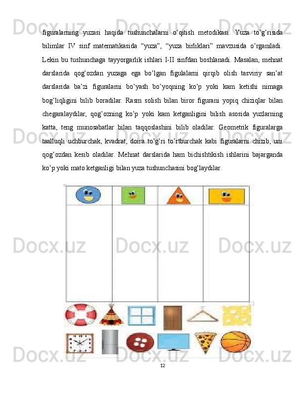 figuralarning   yuzasi   haqida   tushunchalarni   o’qitish   metodikasi.   Yuza   to’g’risida
bilimlar   IV   sinf   matematikasida   “yuza”,   “yuza   birliklari”   mavzusida   o’rganiladi.
Lekin   bu   tushunchaga   tayyorgarlik   ishlari   I-II   sinfdan   boshlanadi.   Masalan,   mehnat
darslarida   qog’ozdan   yuzaga   ega   bo’lgan   figulalarni   qirqib   olish   tasviriy   san’at
darslarida   ba’zi   figuralarni   bo’yash   bo’yoqning   ko’p   yoki   kam   ketishi   nimaga
bog’liqligini   bilib   boradilar.   Rasm   solish   bilan   biror   figurani   yopiq   chiziqlar   bilan
chegaralaydilar,   qog’ozning   ko’p   yoki   kam   ketganligini   bilish   asosida   yuzlarning
katta,   teng   munosabatlar   bilan   taqqoslashini   bilib   oladilar.   Geometrik   figuralarga
taalluqli   uchburchak,   kvadrat,   doira   to’g’ri   to’rtburchak   kabi   figuralarni   chizib,   uni
qog’ozdan   kesib   oladilar.   Mehnat   darslarida   ham   bichishtikish   ishlarini   bajarganda
ko’p yoki mato ketganligi bilan yuza tushunchasini bog’laydilar.
12 