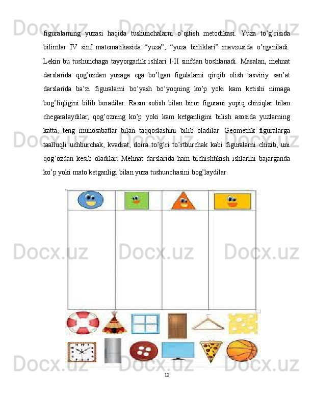 figuralarning   yuzasi   haqida   tushunchalarni   o’qitish   metodikasi.   Yuza   to’g’risida
bilimlar   IV   sinf   matematikasida   “yuza”,   “yuza   birliklari”   mavzusida   o’rganiladi.
Lekin   bu   tushunchaga   tayyorgarlik   ishlari   I-II   sinfdan   boshlanadi.   Masalan,   mehnat
darslarida   qog’ozdan   yuzaga   ega   bo’lgan   figulalarni   qirqib   olish   tasviriy   san’at
darslarida   ba’zi   figuralarni   bo’yash   bo’yoqning   ko’p   yoki   kam   ketishi   nimaga
bog’liqligini   bilib   boradilar.   Rasm   solish   bilan   biror   figurani   yopiq   chiziqlar   bilan
chegaralaydilar,   qog’ozning   ko’p   yoki   kam   ketganligini   bilish   asosida   yuzlarning
katta,   teng   munosabatlar   bilan   taqqoslashini   bilib   oladilar.   Geometrik   figuralarga
taalluqli   uchburchak,   kvadrat,   doira   to’g’ri   to’rtburchak   kabi   figuralarni   chizib,   uni
qog’ozdan   kesib   oladilar.   Mehnat   darslarida   ham   bichishtikish   ishlarini   bajarganda
ko’p yoki mato ketganligi bilan yuza tushunchasini bog’laydilar.
12