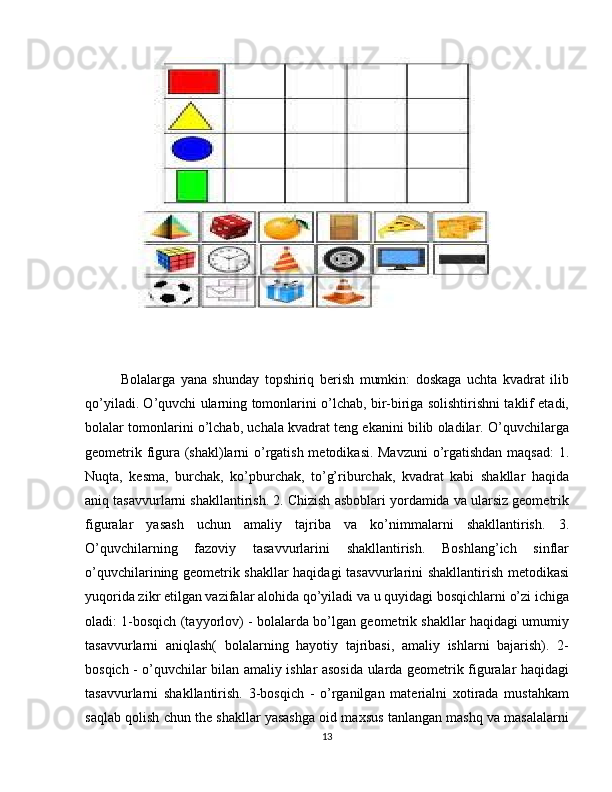 Bolalarga   yana   shunday   topshiriq   berish   mumkin:   doskaga   uchta   kvadrat   ilib
qo’yiladi. O’quvchi ularning tomonlarini o’lchab, bir-biriga solishtirishni taklif etadi,
bolalar tomonlarini o’lchab, uchala kvadrat teng ekanini bilib oladilar. O’quvchilarga
geometrik figura (shakl)larni o’rgatish metodikasi. Mavzuni o’rgatishdan maqsad:  1.
Nuqta,   kesma,   burchak,   ko’pburchak,   to’g’riburchak,   kvadrat   kabi   shakllar   haqida
aniq tasavvurlarni shakllantirish. 2. Chizish asboblari yordamida va ularsiz geometrik
figuralar   yasash   uchun   amaliy   tajriba   va   ko’nimmalarni   shakllantirish.   3.
O’quvchilarning   fazoviy   tasavvurlarini   shakllantirish.   Boshlang’ich   sinflar
o’quvchilarining geometrik shakllar haqidagi tasavvurlarini shakllantirish metodikasi
yuqorida zikr etilgan vazifalar alohida qo’yiladi va u quyidagi bosqichlarni o’zi ichiga
oladi: 1-bosqich (tayyorlov) - bolalarda bo’lgan geometrik shakllar haqidagi umumiy
tasavvurlarni   aniqlash(   bolalarning   hayotiy   tajribasi,   amaliy   ishlarni   bajarish).   2-
bosqich - o’quvchilar bilan amaliy ishlar asosida ularda geometrik figuralar haqidagi
tasavvurlarni   shakllantirish.   3-bosqich   -   o’rganilgan   materialni   xotirada   mustahkam
saqlab qolish chun the shakllar yasashga oid maxsus tanlangan mashq va masalalarni
13 