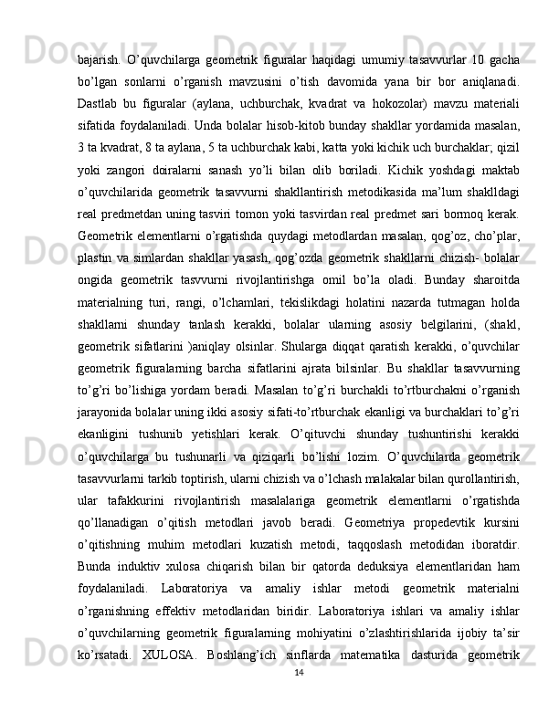 bajarish.   O’quvchilarga   geometrik   figuralar   haqidagi   umumiy   tasavvurlar   10   gacha
bo’lgan   sonlarni   o’rganish   mavzusini   o’tish   davomida   yana   bir   bor   aniqlanadi.
Dastlab   bu   figuralar   (aylana,   uchburchak,   kvadrat   va   hokozolar)   mavzu   materiali
sifatida foydalaniladi. Unda bolalar hisob-kitob bunday shakllar yordamida masalan,
3 ta kvadrat, 8 ta aylana, 5 ta uchburchak kabi, katta yoki kichik uch burchaklar; qizil
yoki   zangori   doiralarni   sanash   yo’li   bilan   olib   boriladi.   Kichik   yoshdagi   maktab
o’quvchilarida   geometrik   tasavvurni   shakllantirish   metodikasida   ma’lum   shaklldagi
real predmetdan uning tasviri  tomon yoki  tasvirdan real  predmet  sari  bormoq kerak.
Geometrik elementlarni  o’rgatishda  quydagi  metodlardan  masalan,  qog’oz, cho’plar,
plastin   va   simlardan   shakllar   yasash,   qog’ozda   geometrik   shakllarni   chizish-   bolalar
ongida   geometrik   tasvvurni   rivojlantirishga   omil   bo’la   oladi.   Bunday   sharoitda
materialning   turi,   rangi,   o’lchamlari,   tekislikdagi   holatini   nazarda   tutmagan   holda
shakllarni   shunday   tanlash   kerakki,   bolalar   ularning   asosiy   belgilarini,   (shakl,
geometrik   sifatlarini   )aniqlay   olsinlar.   Shularga   diqqat   qaratish   kerakki,   o’quvchilar
geometrik   figuralarning   barcha   sifatlarini   ajrata   bilsinlar.   Bu   shakllar   tasavvurning
to’g’ri   bo’lishiga   yordam   beradi.   Masalan   to’g’ri   burchakli   to’rtburchakni   o’rganish
jarayonida bolalar uning ikki asosiy sifati-to’rtburchak ekanligi va burchaklari to’g’ri
ekanligini   tushunib   yetishlari   kerak.   O’qituvchi   shunday   tushuntirishi   kerakki
o’quvchilarga   bu   tushunarli   va   qiziqarli   bo’lishi   lozim.   O’quvchilarda   geometrik
tasavvurlarni tarkib toptirish, ularni chizish va o’lchash malakalar bilan qurollantirish,
ular   tafakkurini   rivojlantirish   masalalariga   geometrik   elementlarni   o’rgatishda
qo’llanadigan   o’qitish   metodlari   javob   beradi.   Geometriya   propedevtik   kursini
o’qitishning   muhim   metodlari   kuzatish   metodi,   taqqoslash   metodidan   iboratdir.
Bunda   induktiv   xulosa   chiqarish   bilan   bir   qatorda   deduksiya   elementlaridan   ham
foydalaniladi.   Laboratoriya   va   amaliy   ishlar   metodi   geometrik   materialni
o’rganishning   effektiv   metodlaridan   biridir.   Laboratoriya   ishlari   va   amaliy   ishlar
o’quvchilarning   geometrik   figuralarning   mohiyatini   o’zlashtirishlarida   ijobiy   ta’sir
ko’rsatadi.   XULOSA.   Boshlang’ich   sinflarda   matematika   dasturida   geometrik
14 