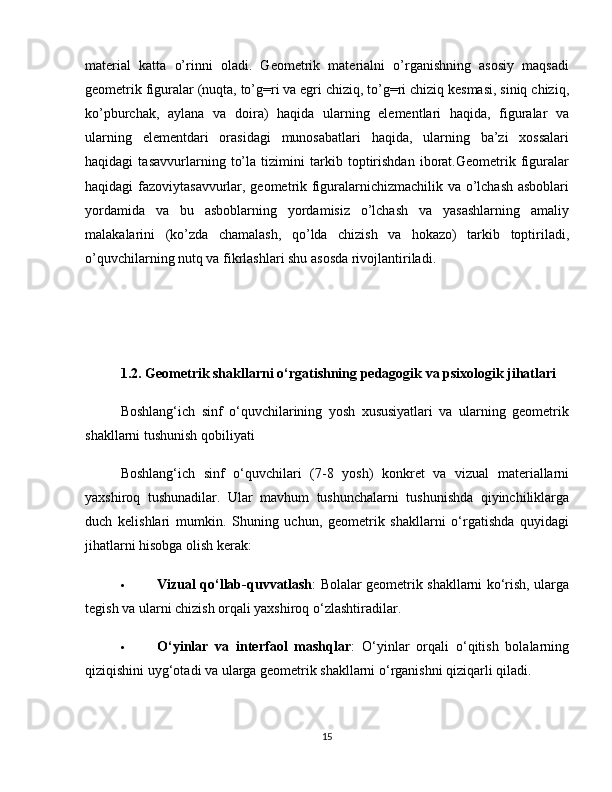 material   katta   o’rinni   oladi.   Geometrik   materialni   o’rganishning   asosiy   maqsadi
geometrik figuralar (nuqta, to’g=ri va egri chiziq, to’g=ri chiziq kesmasi, siniq chiziq,
ko’pburchak,   aylana   va   doira)   haqida   ularning   elementlari   haqida,   figuralar   va
ularning   elementdari   orasidagi   munosabatlari   haqida,   ularning   ba’zi   xossalari
haqidagi   tasavvurlarning   to’la   tizimini   tarkib   toptirishdan   iborat.Geometrik   figuralar
haqidagi fazoviytasavvurlar, geometrik figuralarnichizmachilik va o’lchash asboblari
yordamida   va   bu   asboblarning   yordamisiz   o’lchash   va   yasashlarning   amaliy
malakalarini   (ko’zda   chamalash,   qo’lda   chizish   va   hokazo)   tarkib   toptiriladi,
o’quvchilarning nutq va fikrlashlari shu asosda rivojlantiriladi.
1.2. Geometrik shakllarni o‘rgatishning pedagogik va psixologik jihatlari
Boshlang‘ich   sinf   o‘quvchilarining   yosh   xususiyatlari   va   ularning   geometrik
shakllarni tushunish qobiliyati
Boshlang‘ich   sinf   o‘quvchilari   (7-8   yosh)   konkret   va   vizual   materiallarni
yaxshiroq   tushunadilar.   Ular   mavhum   tushunchalarni   tushunishda   qiyinchiliklarga
duch   kelishlari   mumkin.   Shuning   uchun,   geometrik   shakllarni   o‘rgatishda   quyidagi
jihatlarni hisobga olish kerak:
 Vizual qo‘llab-quvvatlash : Bolalar geometrik shakllarni ko‘rish, ularga
tegish va ularni chizish orqali yaxshiroq o‘zlashtiradilar.
 O‘yinlar   va   interfaol   mashqlar :   O‘yinlar   orqali   o‘qitish   bolalarning
qiziqishini uyg‘otadi va ularga geometrik shakllarni o‘rganishni qiziqarli qiladi.
15 