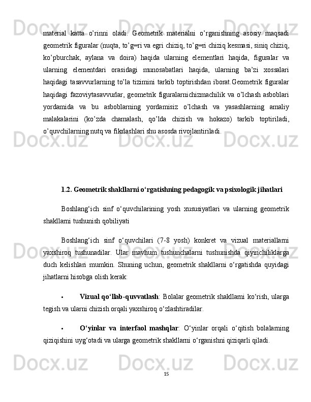 material   katta   o’rinni   oladi.   Geometrik   materialni   o’rganishning   asosiy   maqsadi
geometrik figuralar (nuqta, to’g=ri va egri chiziq, to’g=ri chiziq kesmasi, siniq chiziq,
ko’pburchak,   aylana   va   doira)   haqida   ularning   elementlari   haqida,   figuralar   va
ularning   elementdari   orasidagi   munosabatlari   haqida,   ularning   ba’zi   xossalari
haqidagi   tasavvurlarning   to’la   tizimini   tarkib   toptirishdan   iborat.Geometrik   figuralar
haqidagi fazoviytasavvurlar, geometrik figuralarnichizmachilik va o’lchash asboblari
yordamida   va   bu   asboblarning   yordamisiz   o’lchash   va   yasashlarning   amaliy
malakalarini   (ko’zda   chamalash,   qo’lda   chizish   va   hokazo)   tarkib   toptiriladi,
o’quvchilarning nutq va fikrlashlari shu asosda rivojlantiriladi.
1.2. Geometrik shakllarni o‘rgatishning pedagogik va psixologik jihatlari
Boshlang‘ich   sinf   o‘quvchilarining   yosh   xususiyatlari   va   ularning   geometrik
shakllarni tushunish qobiliyati
Boshlang‘ich   sinf   o‘quvchilari   (7-8   yosh)   konkret   va   vizual   materiallarni
yaxshiroq   tushunadilar.   Ular   mavhum   tushunchalarni   tushunishda   qiyinchiliklarga
duch   kelishlari   mumkin.   Shuning   uchun,   geometrik   shakllarni   o‘rgatishda   quyidagi
jihatlarni hisobga olish kerak:
 Vizual qo‘llab-quvvatlash : Bolalar geometrik shakllarni ko‘rish, ularga
tegish va ularni chizish orqali yaxshiroq o‘zlashtiradilar.
 O‘yinlar   va   interfaol   mashqlar :   O‘yinlar   orqali   o‘qitish   bolalarning
qiziqishini uyg‘otadi va ularga geometrik shakllarni o‘rganishni qiziqarli qiladi.
15