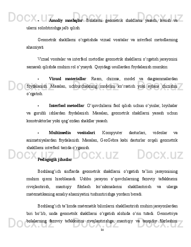  Amaliy   mashqlar :   Bolalarni   geometrik   shakllarni   yasash,   kesish   va
ularni solishtirishga jalb qilish.
Geometrik   shakllarni   o‘rgatishda   vizual   vositalar   va   interfaol   metodlarning
ahamiyati
Vizual vositalar va interfaol metodlar geometrik shakllarni o‘rgatish jarayonini
samarali qilishda muhim rol o‘ynaydi. Quyidagi usullardan foydalanish mumkin:
 Vizual   materiallar :   Rasm,   chizma,   model   va   diagrammalardan
foydalanish.   Masalan,   uchburchakning   modelini   ko‘rsatish   yoki   aylana   chizishni
o‘rgatish.
 Interfaol   metodlar :   O‘quvchilarni   faol   qilish   uchun   o‘yinlar,   loyihalar
va   guruhli   ishlardan   foydalanish.   Masalan,   geometrik   shakllarni   yasash   uchun
konstruktorlar yoki qog‘ozdan shakllar yasash.
 Multimedia   vositalari :   Kompyuter   dasturlari,   videolar   va
animatsiyalardan   foydalanish.   Masalan,   GeoGebra   kabi   dasturlar   orqali   geometrik
shakllarni interfaol tarzda o‘rganish.
Pedagogik jihatlar
Boshlang‘ich   sinflarda   geometrik   shakllarni   o‘rgatish   ta’lim   jarayonining
muhim   qismi   hisoblanadi.   Ushbu   jarayon   o‘quvchilarning   fazoviy   tafakkurini
rivojlantirish,   mantiqiy   fikrlash   ko‘nikmalarini   shakllantirish   va   ularga
matematikaning amaliy ahamiyatini tushuntirishga yordam beradi.
Boshlang‘ich ta’limda matematik bilimlarni shakllantirish muhim jarayonlardan
biri   bo‘lib,   unda   geometrik   shakllarni   o‘rgatish   alohida   o‘rin   tutadi.   Geometriya
bolalarning   fazoviy   tafakkurini   rivojlantirishga,   mantiqiy   va   tanqidiy   fikrlashini
16