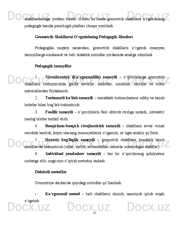 shakllantirishga   yordam   beradi.   Ushbu   bo‘limda   geometrik   shakllarni   o‘rgatishning
pedagogik hamda psixologik jihatlari chuqur yoritiladi.
Geometrik Shakllarni O‘rgatishning Pedagogik Jihatlari
Pedagogika   nuqtayi   nazaridan,   geometrik   shakllarni   o‘rgatish   muayyan
tamoyillarga asoslanadi va turli didaktik metodlar yordamida amalga oshiriladi.
Pedagogik tamoyillar
1. Vizualizatsiya   (Ko‘rgazmalilik)   tamoyili   –   o‘quvchilarga   geometrik
shakllarni   tushuntirishda   grafik   tasvirlar,   maketlar,   modellar,   slaydlar   va   video
materiallardan foydalanish.
2. Tushunarli bo‘lish tamoyili  – murakkab tushunchalarni oddiy va tanish
holatlar bilan bog‘lab tushuntirish.
3. Faollik tamoyili   – o‘quvchilarni faol ishtirok etishga undash, interaktiv
mashg‘ulotlar tashkil etish.
4. Bosqichma-bosqich   rivojlantirish   tamoyili   –   shakllarni   avval   vizual
ravishda tanitish, keyin ularning xususiyatlarini o‘rganish, so‘ngra amaliy qo‘llash.
5. Hayotiy   bog‘liqlik   tamoyili   –   geometrik   shakllarni   kundalik   hayot
misollarida tushuntirish (uylar, mebel, avtomobillar, tabiatda uchraydigan shakllar).
6. Individual   yondashuv   tamoyili   –   har   bir   o‘quvchining   qobiliyatini
inobatga olib, unga mos o‘qitish metodini tanlash.
Didaktik metodlar
Geometriya darslarida quyidagi metodlar qo‘llaniladi:
 Ko‘rgazmali   metod   –   turli   shakllarni   chizish,   namoyish   qilish   orqali
o‘rgatish.
17