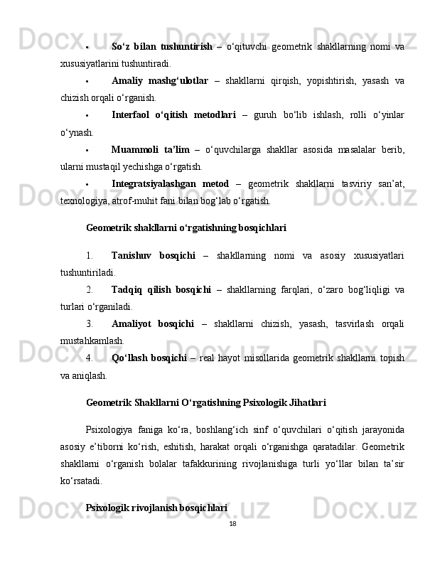  So‘z   bilan   tushuntirish   –   o‘qituvchi   geometrik   shakllarning   nomi   va
xususiyatlarini tushuntiradi.
 Amaliy   mashg‘ulotlar   –   shakllarni   qirqish,   yopishtirish,   yasash   va
chizish orqali o‘rganish.
 Interfaol   o‘qitish   metodlari   –   guruh   bo‘lib   ishlash,   rolli   o‘yinlar
o‘ynash.
 Muammoli   ta’lim   –   o‘quvchilarga   shakllar   asosida   masalalar   berib,
ularni mustaqil yechishga o‘rgatish.
 Integratsiyalashgan   metod   –   geometrik   shakllarni   tasviriy   san’at,
texnologiya, atrof-muhit fani bilan bog‘lab o‘rgatish.
Geometrik shakllarni o‘rgatishning bosqichlari
1. Tanishuv   bosqichi   –   shakllarning   nomi   va   asosiy   xususiyatlari
tushuntiriladi.
2. Tadqiq   qilish   bosqichi   –   shakllarning   farqlari,   o‘zaro   bog‘liqligi   va
turlari o‘rganiladi.
3. Amaliyot   bosqichi   –   shakllarni   chizish,   yasash,   tasvirlash   orqali
mustahkamlash.
4. Qo‘llash   bosqichi   –   real   hayot   misollarida   geometrik   shakllarni   topish
va aniqlash.
Geometrik Shakllarni O‘rgatishning Psixologik Jihatlari
Psixologiya   faniga   ko‘ra,   boshlang‘ich   sinf   o‘quvchilari   o‘qitish   jarayonida
asosiy   e’tiborni   ko‘rish,   eshitish,   harakat   orqali   o‘rganishga   qaratadilar.   Geometrik
shakllarni   o‘rganish   bolalar   tafakkurining   rivojlanishiga   turli   yo‘llar   bilan   ta’sir
ko‘rsatadi.
Psixologik rivojlanish bosqichlari
18 