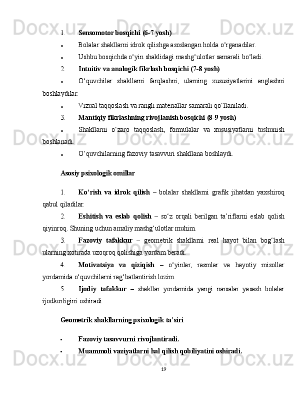 1. Sensomotor bosqichi (6-7 yosh)
o Bolalar shakllarni idrok qilishga asoslangan holda o‘rganadilar.
o Ushbu bosqichda o‘yin shaklidagi mashg‘ulotlar samarali bo‘ladi.
2. Intuitiv va analogik fikrlash bosqichi (7-8 yosh)
o O‘quvchilar   shakllarni   farqlashni,   ularning   xususiyatlarini   anglashni
boshlaydilar.
o Vizual taqqoslash va rangli materiallar samarali qo‘llaniladi.
3. Mantiqiy fikrlashning rivojlanish bosqichi (8-9 yosh)
o Shakllarni   o‘zaro   taqqoslash,   formulalar   va   xususiyatlarni   tushunish
boshlanadi.
o O‘quvchilarning fazoviy tasavvuri shakllana boshlaydi.
Asosiy psixologik omillar
1. Ko‘rish   va   idrok   qilish   –   bolalar   shakllarni   grafik   jihatdan   yaxshiroq
qabul qiladilar.
2. Eshitish   va   eslab   qolish   –   so‘z   orqali   berilgan   ta’riflarni   eslab   qolish
qiyinroq. Shuning uchun amaliy mashg‘ulotlar muhim.
3. Fazoviy   tafakkur   –   geometrik   shakllarni   real   hayot   bilan   bog‘lash
ularning xotirada uzoqroq qolishiga yordam beradi.
4. Motivatsiya   va   qiziqish   –   o‘yinlar,   rasmlar   va   hayotiy   misollar
yordamida o‘quvchilarni rag‘batlantirish lozim.
5. Ijodiy   tafakkur   –   shakllar   yordamida   yangi   narsalar   yasash   bolalar
ijodkorligini oshiradi.
Geometrik shakllarning psixologik ta’siri
 Fazoviy tasavvurni rivojlantiradi.
 Muammoli vaziyatlarni hal qilish qobiliyatini oshiradi.
19