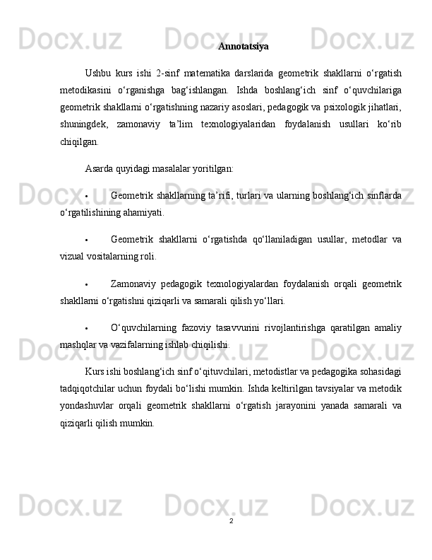 Annotatsiya
Ushbu   kurs   ishi   2-sinf   matematika   darslarida   geometrik   shakllarni   o‘rgatish
metodikasini   o‘rganishga   bag‘ishlangan.   Ishda   boshlang‘ich   sinf   o‘quvchilariga
geometrik shakllarni o‘rgatishning nazariy asoslari, pedagogik va psixologik jihatlari,
shuningdek,   zamonaviy   ta’lim   texnologiyalaridan   foydalanish   usullari   ko‘rib
chiqilgan.
Asarda quyidagi masalalar yoritilgan:
 Geometrik shakllarning ta’rifi, turlari va ularning boshlang‘ich sinflarda
o‘rgatilishining ahamiyati.
 Geometrik   shakllarni   o‘rgatishda   qo‘llaniladigan   usullar,   metodlar   va
vizual vositalarning roli.
 Zamonaviy   pedagogik   texnologiyalardan   foydalanish   orqali   geometrik
shakllarni o‘rgatishni qiziqarli va samarali qilish yo‘llari.
 O‘quvchilarning   fazoviy   tasavvurini   rivojlantirishga   qaratilgan   amaliy
mashqlar va vazifalarning ishlab chiqilishi.
Kurs ishi boshlang‘ich sinf o‘qituvchilari, metodistlar va pedagogika sohasidagi
tadqiqotchilar uchun foydali bo‘lishi mumkin. Ishda keltirilgan tavsiyalar va metodik
yondashuvlar   orqali   geometrik   shakllarni   o‘rgatish   jarayonini   yanada   samarali   va
qiziqarli qilish mumkin.
2 