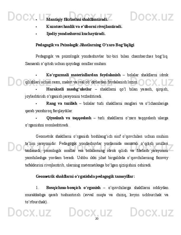  Mantiqiy fikrlashni shakllantiradi.
 Kuzatuvchanlik va e’tiborni rivojlantiradi.
 Ijodiy yondashuvni kuchaytiradi.
Pedagogik va Psixologik Jihatlarning O‘zaro Bog‘liqligi
Pedagogik   va   psixologik   yondashuvlar   bir-biri   bilan   chambarchas   bog‘liq.
Samarali o‘qitish uchun quyidagi omillar muhim:
 Ko‘rgazmali   materiallardan   foydalanish   –   bolalar   shakllarni   idrok
qilishlari uchun rasm, maket va real ob’ektlardan foydalanish lozim.
 Harakatli   mashg‘ulotlar   –   shakllarni   qo‘l   bilan   yasash,   qirqish,
joylashtirish o‘rganish jarayonini tezlashtiradi.
 Rang   va   tuzilish   –   bolalar   turli   shakllarni   ranglari   va   o‘lchamlariga
qarab yaxshiroq farqlaydilar.
 Qiyoslash   va   taqqoslash   –   turli   shakllarni   o‘zaro   taqqoslash   ularga
o‘rganishni osonlashtiradi.
Geometrik   shakllarni   o‘rganish   boshlang‘ich   sinf   o‘quvchilari   uchun   muhim
ta’lim   jarayonidir.   Pedagogik   yondashuvlar   yordamida   samarali   o‘qitish   usullari
tanlanadi,   psixologik   omillar   esa   bolalarning   idrok   qilish   va   fikrlash   jarayonini
yaxshilashga   yordam   beradi.   Ushbu   ikki   jihat   birgalikda   o‘quvchilarning   fazoviy
tafakkurini rivojlantirib, ularning matematikaga bo‘lgan qiziqishini oshiradi.
Geometrik shakllarni o‘rgatishda pedagogik tamoyillar:
1. Bosqichma-bosqich   o‘rganish   –   o‘quvchilarga   shakllarni   oddiydan
murakkabga   qarab   tushuntirish   (avval   nuqta   va   chiziq,   keyin   uchburchak   va
to‘rtburchak).
20 