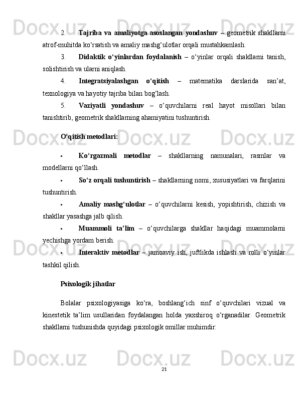 2. Tajriba   va   amaliyotga   asoslangan   yondashuv   –   geometrik   shakllarni
atrof-muhitda ko‘rsatish va amaliy mashg‘ulotlar orqali mustahkamlash.
3. Didaktik   o‘yinlardan   foydalanish   –   o‘yinlar   orqali   shakllarni   tanish,
solishtirish va ularni aniqlash.
4. Integratsiyalashgan   o‘qitish   –   matematika   darslarida   san’at,
texnologiya va hayotiy tajriba bilan bog‘lash.
5. Vaziyatli   yondashuv   –   o‘quvchilarni   real   hayot   misollari   bilan
tanishtirib, geometrik shakllarning ahamiyatini tushuntirish.
O‘qitish metodlari:
 Ko‘rgazmali   metodlar   –   shakllarning   namunalari,   rasmlar   va
modellarni qo‘llash.
 So‘z orqali tushuntirish  – shakllarning nomi, xususiyatlari va farqlarini
tushuntirish.
 Amaliy   mashg‘ulotlar   –   o‘quvchilarni   kesish,   yopishtirish,   chizish   va
shakllar yasashga jalb qilish.
 Muammoli   ta’lim   –   o‘quvchilarga   shakllar   haqidagi   muammolarni
yechishga yordam berish.
 Interaktiv   metodlar   –   jamoaviy   ish,   juftlikda   ishlash   va   rolli   o‘yinlar
tashkil qilish.
Psixologik jihatlar
Bolalar   psixologiyasiga   ko‘ra,   boshlang‘ich   sinf   o‘quvchilari   vizual   va
kinestetik   ta’lim   usullaridan   foydalangan   holda   yaxshiroq   o‘rganadilar.   Geometrik
shakllarni tushunishda quyidagi psixologik omillar muhimdir:
21 