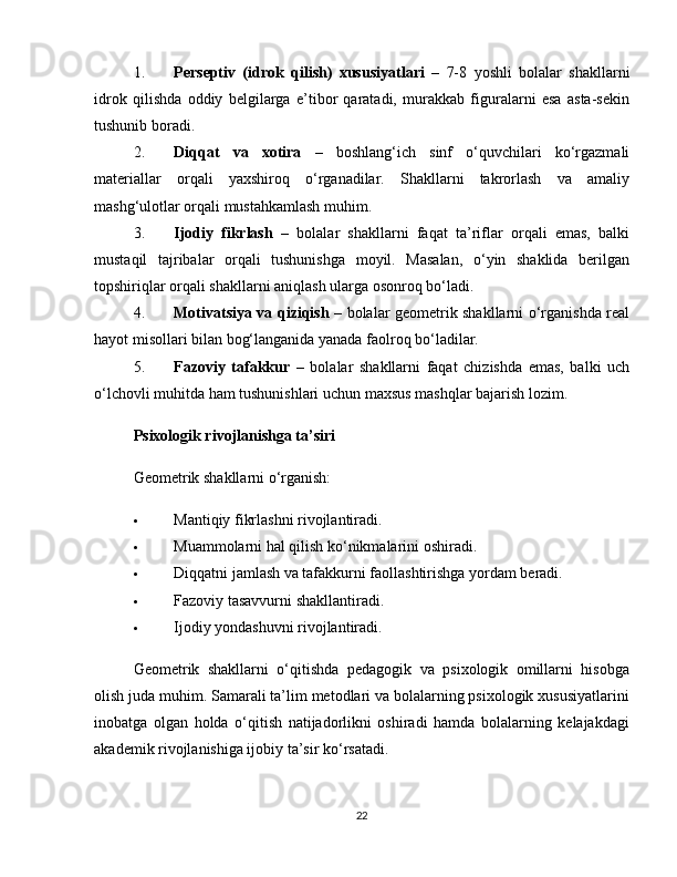 1. Perseptiv   (idrok   qilish)   xususiyatlari   –   7-8   yoshli   bolalar   shakllarni
idrok   qilishda   oddiy   belgilarga   e’tibor   qaratadi,   murakkab   figuralarni   esa   asta-sekin
tushunib boradi.
2. Diqqat   va   xotira   –   boshlang‘ich   sinf   o‘quvchilari   ko‘rgazmali
materiallar   orqali   yaxshiroq   o‘rganadilar.   Shakllarni   takrorlash   va   amaliy
mashg‘ulotlar orqali mustahkamlash muhim.
3. Ijodiy   fikrlash   –   bolalar   shakllarni   faqat   ta’riflar   orqali   emas,   balki
mustaqil   tajribalar   orqali   tushunishga   moyil.   Masalan,   o‘yin   shaklida   berilgan
topshiriqlar orqali shakllarni aniqlash ularga osonroq bo‘ladi.
4. Motivatsiya va qiziqish   – bolalar geometrik shakllarni o‘rganishda real
hayot misollari bilan bog‘langanida yanada faolroq bo‘ladilar.
5. Fazoviy   tafakkur   –   bolalar   shakllarni   faqat   chizishda   emas,   balki   uch
o‘lchovli muhitda ham tushunishlari uchun maxsus mashqlar bajarish lozim.
Psixologik rivojlanishga ta’siri
Geometrik shakllarni o‘rganish:
 Mantiqiy fikrlashni rivojlantiradi.
 Muammolarni hal qilish ko‘nikmalarini oshiradi.
 Diqqatni jamlash va tafakkurni faollashtirishga yordam beradi.
 Fazoviy tasavvurni shakllantiradi.
 Ijodiy yondashuvni rivojlantiradi.
Geometrik   shakllarni   o‘qitishda   pedagogik   va   psixologik   omillarni   hisobga
olish juda muhim. Samarali ta’lim metodlari va bolalarning psixologik xususiyatlarini
inobatga   olgan   holda   o‘qitish   natijadorlikni   oshiradi   hamda   bolalarning   kelajakdagi
akademik rivojlanishiga ijobiy ta’sir ko‘rsatadi.
22 