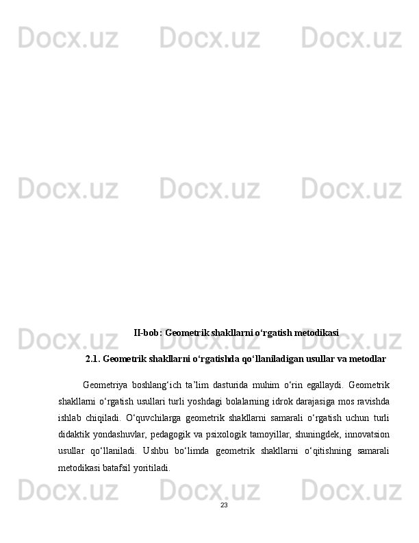 II-bob: Geometrik shakllarni o‘rgatish metodikasi
2.1. Geometrik shakllarni o‘rgatishda qo‘llaniladigan usullar va metodlar
Geometriya   boshlang‘ich   ta’lim   dasturida   muhim   o‘rin   egallaydi.   Geometrik
shakllarni o‘rgatish usullari turli yoshdagi  bolalarning idrok darajasiga mos ravishda
ishlab   chiqiladi.   O‘quvchilarga   geometrik   shakllarni   samarali   o‘rgatish   uchun   turli
didaktik yondashuvlar, pedagogik va psixologik  tamoyillar, shuningdek,  innovatsion
usullar   qo‘llaniladi.   Ushbu   bo‘limda   geometrik   shakllarni   o‘qitishning   samarali
metodikasi batafsil yoritiladi. 
23