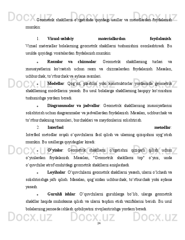 Geometrik  shakllarni   o‘rgatishda   quyidagi   usullar   va   metodlardan   foydalanish
mumkin:
1. Vizual-uslubiy   materiallardan   foydalanish :
Vizual   materiallar   bolalarning   geometrik   shakllarni   tushunishini   osonlashtiradi.   Bu
usulda quyidagi vositalardan foydalanish mumkin:
o Rasmlar   va   chizmalar :   Geometrik   shakllarning   turlari   va
xususiyatlarini   ko‘rsatish   uchun   rasm   va   chizmalardan   foydalanish.   Masalan,
uchburchak, to‘rtburchak va aylana rasmlari.
o Modellar :   Qog‘oz,   plastilin   yoki   konstruktorlar   yordamida   geometrik
shakllarning   modellarini   yasash.   Bu   usul   bolalarga   shakllarning   haqiqiy   ko‘rinishini
tushunishga yordam beradi.
o Diagrammalar   va   jadvallar :   Geometrik   shakllarning   xususiyatlarini
solishtirish uchun diagrammalar va jadvallardan foydalanish. Masalan, uchburchak va
to‘rtburchakning tomonlari, burchaklari va maydonlarini solishtirish.
2. Interfaol   metodlar :
Interfaol   metodlar   orqali   o‘quvchilarni   faol   qilish   va   ularning   qiziqishini   uyg‘otish
mumkin. Bu usullarga quyidagilar kiradi:
o O‘yinlar :   Geometrik   shakllarni   o‘rgatishni   qiziqarli   qilish   uchun
o‘yinlardan   foydalanish.   Masalan,   "Geometrik   shakllarni   top"   o‘yini,   unda
o‘quvchilar atrof-muhitdagi geometrik shakllarni aniqlashadi.
o Loyihalar : O‘quvchilarni geometrik shakllarni yasash, ularni o‘lchash va
solishtirishga   jalb   qilish.   Masalan,   qog‘ozdan   uchburchak,   to‘rtburchak   yoki   aylana
yasash.
o Guruhli   ishlar :   O‘quvchilarni   guruhlarga   bo‘lib,   ularga   geometrik
shakllar   haqida   muhokama   qilish   va   ularni   taqdim   etish   vazifalarini   berish.   Bu   usul
bolalarning jamoada ishlash qobiliyatini rivojlantirishga yordam beradi.
24 