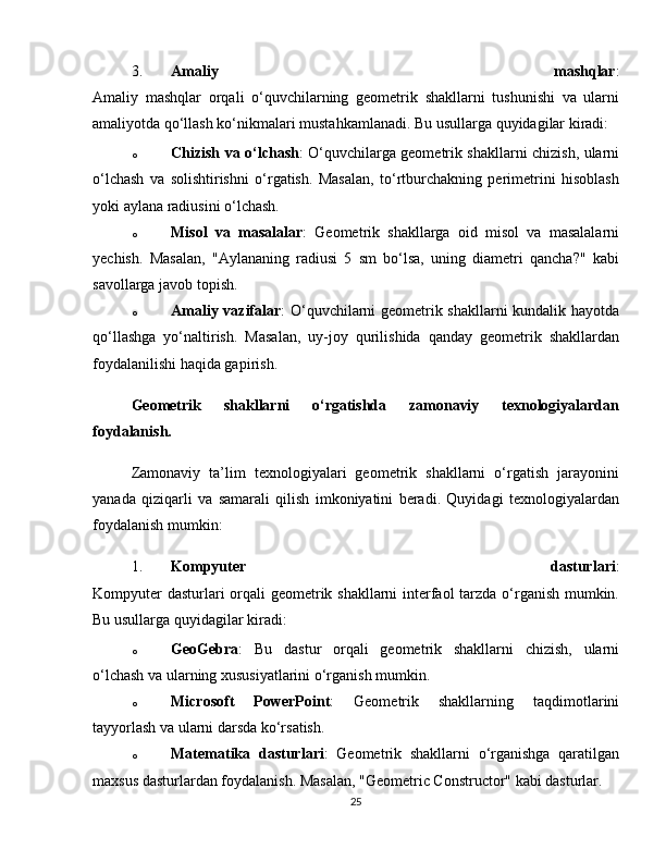 3. Amaliy   mashqlar :
Amaliy   mashqlar   orqali   o‘quvchilarning   geometrik   shakllarni   tushunishi   va   ularni
amaliyotda qo‘llash ko‘nikmalari mustahkamlanadi. Bu usullarga quyidagilar kiradi:
o Chizish va o‘lchash : O‘quvchilarga geometrik shakllarni chizish, ularni
o‘lchash   va   solishtirishni   o‘rgatish.   Masalan,   to‘rtburchakning   perimetrini   hisoblash
yoki aylana radiusini o‘lchash.
o Misol   va   masalalar :   Geometrik   shakllarga   oid   misol   va   masalalarni
yechish.   Masalan,   "Aylananing   radiusi   5   sm   bo‘lsa,   uning   diametri   qancha?"   kabi
savollarga javob topish.
o Amaliy vazifalar : O‘quvchilarni geometrik shakllarni kundalik hayotda
qo‘llashga   yo‘naltirish.   Masalan,   uy-joy   qurilishida   qanday   geometrik   shakllardan
foydalanilishi haqida gapirish.
Geometrik   shakllarni   o‘rgatishda   zamonaviy   texnologiyalardan
foydalanish.
Zamonaviy   ta’lim   texnologiyalari   geometrik   shakllarni   o‘rgatish   jarayonini
yanada   qiziqarli   va   samarali   qilish   imkoniyatini   beradi.   Quyidagi   texnologiyalardan
foydalanish mumkin:
1. Kompyuter   dasturlari :
Kompyuter  dasturlari  orqali geometrik shakllarni  interfaol tarzda o‘rganish mumkin.
Bu usullarga quyidagilar kiradi:
o GeoGebra :   Bu   dastur   orqali   geometrik   shakllarni   chizish,   ularni
o‘lchash va ularning xususiyatlarini o‘rganish mumkin.
o Microsoft   PowerPoint :   Geometrik   shakllarning   taqdimotlarini
tayyorlash va ularni darsda ko‘rsatish.
o Matematika   dasturlari :   Geometrik   shakllarni   o‘rganishga   qaratilgan
maxsus dasturlardan foydalanish. Masalan, "Geometric Constructor" kabi dasturlar.
25 