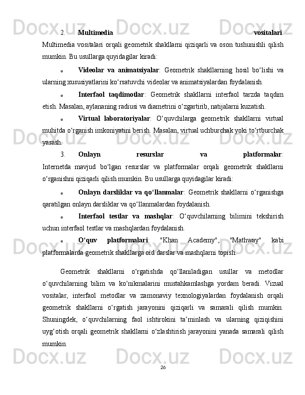 2. Multimedia   vositalari :
Multimedia vositalari  orqali geometrik shakllarni qiziqarli  va oson tushunishli  qilish
mumkin. Bu usullarga quyidagilar kiradi:
o Videolar   va   animatsiyalar :   Geometrik   shakllarning   hosil   bo‘lishi   va
ularning xususiyatlarini ko‘rsatuvchi videolar va animatsiyalardan foydalanish.
o Interfaol   taqdimotlar :   Geometrik   shakllarni   interfaol   tarzda   taqdim
etish. Masalan, aylananing radiusi va diametrini o‘zgartirib, natijalarni kuzatish.
o Virtual   laboratoriyalar :   O‘quvchilarga   geometrik   shakllarni   virtual
muhitda o‘rganish imkoniyatini berish. Masalan, virtual uchburchak yoki to‘rtburchak
yasash.
3. Onlayn   resurslar   va   platformalar :
Internetda   mavjud   bo‘lgan   resurslar   va   platformalar   orqali   geometrik   shakllarni
o‘rganishni qiziqarli qilish mumkin. Bu usullarga quyidagilar kiradi:
o Onlayn   darsliklar   va   qo‘llanmalar :   Geometrik   shakllarni   o‘rganishga
qaratilgan onlayn darsliklar va qo‘llanmalardan foydalanish.
o Interfaol   testlar   va   mashqlar :   O‘quvchilarning   bilimini   tekshirish
uchun interfaol testlar va mashqlardan foydalanish.
o O‘quv   platformalari :   "Khan   Academy",   "Mathway"   kabi
platformalarda geometrik shakllarga oid darslar va mashqlarni topish.
Geometrik   shakllarni   o‘rgatishda   qo‘llaniladigan   usullar   va   metodlar
o‘quvchilarning   bilim   va   ko‘nikmalarini   mustahkamlashga   yordam   beradi.   Vizual
vositalar,   interfaol   metodlar   va   zamonaviy   texnologiyalardan   foydalanish   orqali
geometrik   shakllarni   o‘rgatish   jarayonini   qiziqarli   va   samarali   qilish   mumkin.
Shuningdek,   o‘quvchilarning   faol   ishtirokini   ta’minlash   va   ularning   qiziqishini
uyg‘otish   orqali   geometrik   shakllarni   o‘zlashtirish   jarayonini   yanada   samarali   qilish
mumkin.
26 