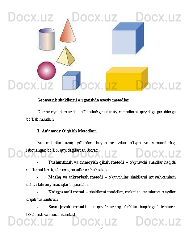 Geometrik shakllarni o‘rgatishda asosiy metodlar
Geometriya   darslarida   qo‘llaniladigan   asosiy   metodlarni   quyidagi   guruhlarga
bo‘lish mumkin:
1. An’anaviy O‘qitish Metodlari
Bu   metodlar   uzoq   yillardan   buyon   sinovdan   o‘tgan   va   samaradorligi
isbotlangan bo‘lib, quyidagilardan iborat:
 Tushuntirish   va   namoyish   qilish   metodi   –   o‘qituvchi   shakllar   haqida
ma’lumot berib, ularning misollarini ko‘rsatadi.
 Mashq   va   takrorlash   metodi   –   o‘quvchilar   shakllarni   mustahkamlash
uchun takroriy mashqlar bajaradilar.
 Ko‘rgazmali metod  – shakllarni modellar, maketlar, rasmlar va slaydlar
orqali tushuntirish.
 Savol-javob   metodi   –   o‘quvchilarning   shakllar   haqidagi   bilimlarini
tekshirish va mustahkamlash.
27 