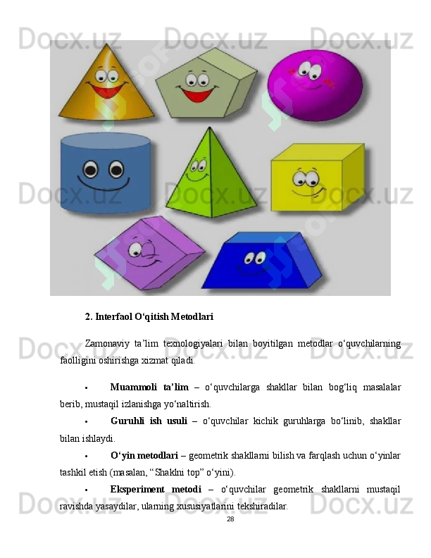 2. Interfaol O‘qitish Metodlari
Zamonaviy   ta’lim   texnologiyalari   bilan   boyitilgan   metodlar   o‘quvchilarning
faolligini oshirishga xizmat qiladi.
 Muammoli   ta’lim   –   o‘quvchilarga   shakllar   bilan   bog‘liq   masalalar
berib, mustaqil izlanishga yo‘naltirish.
 Guruhli   ish   usuli   –   o‘quvchilar   kichik   guruhlarga   bo‘linib,   shakllar
bilan ishlaydi.
 O‘yin metodlari  – geometrik shakllarni bilish va farqlash uchun o‘yinlar
tashkil etish (masalan, “Shaklni top” o‘yini).
 Eksperiment   metodi   –   o‘quvchilar   geometrik   shakllarni   mustaqil
ravishda yasaydilar, ularning xususiyatlarini tekshiradilar.
28 