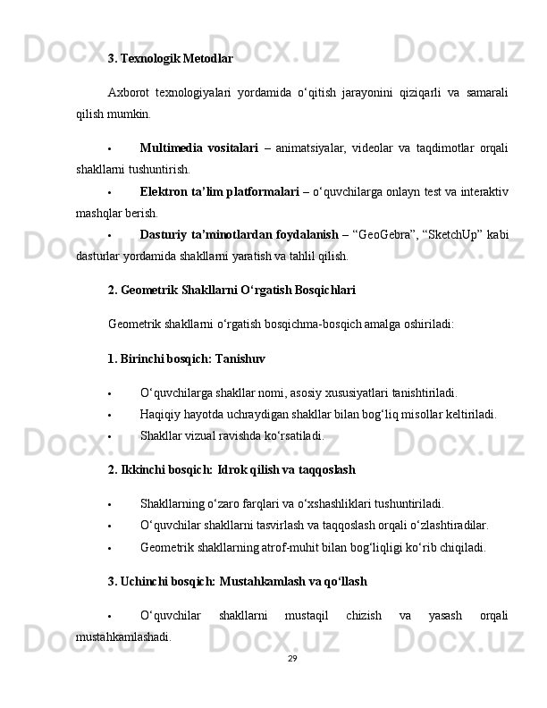 3. Texnologik Metodlar
Axborot   texnologiyalari   yordamida   o‘qitish   jarayonini   qiziqarli   va   samarali
qilish mumkin.
 Multimedia   vositalari   –   animatsiyalar,   videolar   va   taqdimotlar   orqali
shakllarni tushuntirish.
 Elektron ta’lim platformalari  – o‘quvchilarga onlayn test va interaktiv
mashqlar berish.
 Dasturiy ta’minotlardan foydalanish   – “GeoGebra”, “SketchUp” kabi
dasturlar yordamida shakllarni yaratish va tahlil qilish.
2. Geometrik Shakllarni O‘rgatish Bosqichlari
Geometrik shakllarni o‘rgatish bosqichma-bosqich amalga oshiriladi:
1. Birinchi bosqich: Tanishuv
 O‘quvchilarga shakllar nomi, asosiy xususiyatlari tanishtiriladi.
 Haqiqiy hayotda uchraydigan shakllar bilan bog‘liq misollar keltiriladi.
 Shakllar vizual ravishda ko‘rsatiladi.
2. Ikkinchi bosqich: Idrok qilish va taqqoslash
 Shakllarning o‘zaro farqlari va o‘xshashliklari tushuntiriladi.
 O‘quvchilar shakllarni tasvirlash va taqqoslash orqali o‘zlashtiradilar.
 Geometrik shakllarning atrof-muhit bilan bog‘liqligi ko‘rib chiqiladi.
3. Uchinchi bosqich: Mustahkamlash va qo‘llash
 O‘quvchilar   shakllarni   mustaqil   chizish   va   yasash   orqali
mustahkamlashadi.
29 